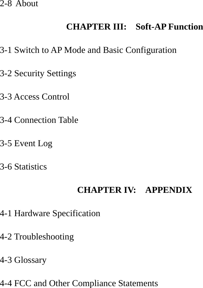 2-8 About  CHAPTER III:  Soft-AP Function  3-1 Switch to AP Mode and Basic Configuration  3-2 Security Settings  3-3 Access Control  3-4 Connection Table  3-5 Event Log  3-6 Statistics   CHAPTER IV:    APPENDIX  4-1 Hardware Specification  4-2 Troubleshooting  4-3 Glossary  4-4 FCC and Other Compliance Statements   