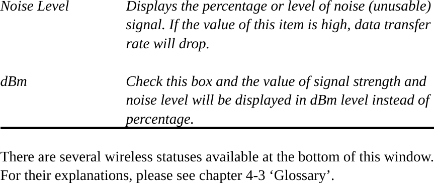 Noise Level  Displays the percentage or level of noise (unusable) signal. If the value of this item is high, data transfer rate will drop.  dBm  Check this box and the value of signal strength and noise level will be displayed in dBm level instead of percentage.  There are several wireless statuses available at the bottom of this window.   For their explanations, please see chapter 4-3 ‘Glossary’. 