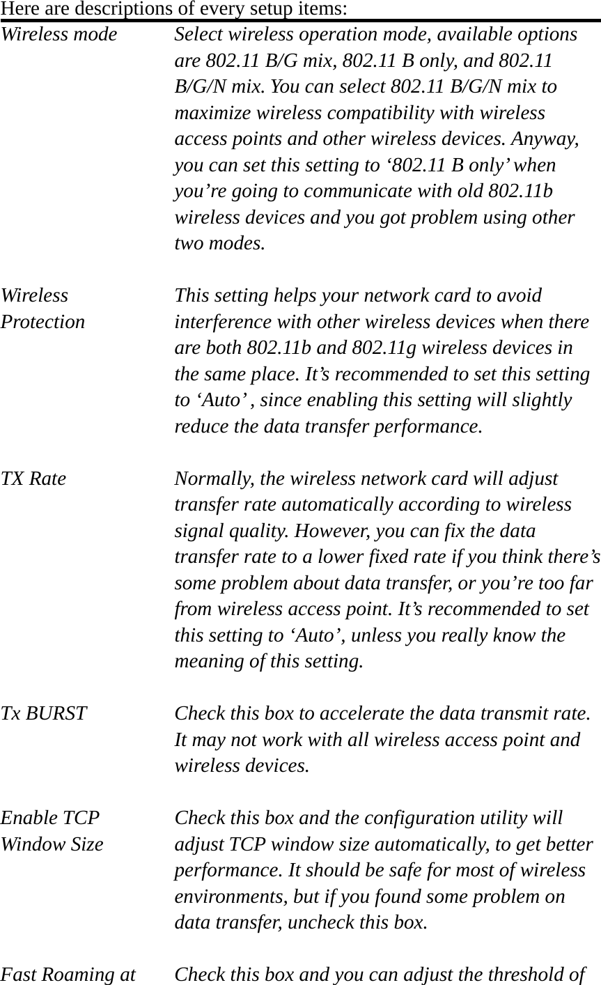 Here are descriptions of every setup items: Wireless mode  Select wireless operation mode, available options are 802.11 B/G mix, 802.11 B only, and 802.11 B/G/N mix. You can select 802.11 B/G/N mix to maximize wireless compatibility with wireless access points and other wireless devices. Anyway, you can set this setting to ‘802.11 B only’ when you’re going to communicate with old 802.11b wireless devices and you got problem using other two modes.    Wireless  This setting helps your network card to avoid   Protection interference with other wireless devices when there are both 802.11b and 802.11g wireless devices in the same place. It’s recommended to set this setting to ‘Auto’ , since enabling this setting will slightly reduce the data transfer performance.  TX Rate  Normally, the wireless network card will adjust transfer rate automatically according to wireless signal quality. However, you can fix the data transfer rate to a lower fixed rate if you think there’s some problem about data transfer, or you’re too far from wireless access point. It’s recommended to set this setting to ‘Auto’, unless you really know the meaning of this setting.  Tx BURST  Check this box to accelerate the data transmit rate. It may not work with all wireless access point and wireless devices.  Enable TCP     Check this box and the configuration utility will Window Size  adjust TCP window size automatically, to get better performance. It should be safe for most of wireless environments, but if you found some problem on data transfer, uncheck this box.  Fast Roaming at  Check this box and you can adjust the threshold of 