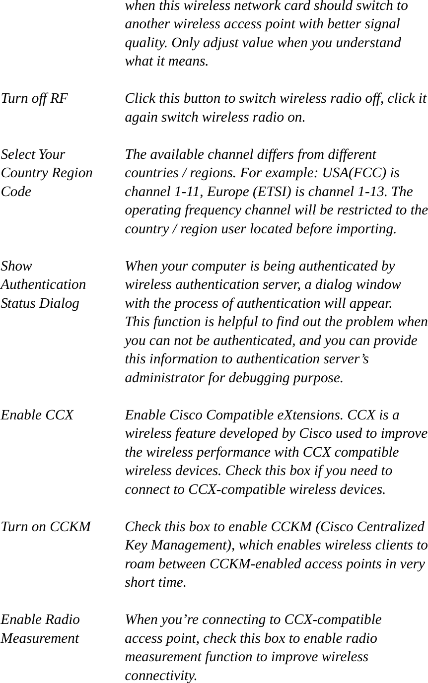   when this wireless network card should switch to another wireless access point with better signal quality. Only adjust value when you understand what it means.  Turn off RF  Click this button to switch wireless radio off, click it   again switch wireless radio on.  Select Your  The available channel differs from different Country Region    countries / regions. For example: USA(FCC) is Code  channel 1-11, Europe (ETSI) is channel 1-13. The operating frequency channel will be restricted to the country / region user located before importing.  Show  When your computer is being authenticated by Authentication  wireless authentication server, a dialog window Status Dialog  with the process of authentication will appear.   This function is helpful to find out the problem when you can not be authenticated, and you can provide this information to authentication server’s administrator for debugging purpose.  Enable CCX  Enable Cisco Compatible eXtensions. CCX is a wireless feature developed by Cisco used to improve the wireless performance with CCX compatible wireless devices. Check this box if you need to connect to CCX-compatible wireless devices.  Turn on CCKM  Check this box to enable CCKM (Cisco Centralized Key Management), which enables wireless clients to roam between CCKM-enabled access points in very short time.  Enable Radio  When you’re connecting to CCX-compatible Measurement  access point, check this box to enable radio measurement function to improve wireless connectivity.  