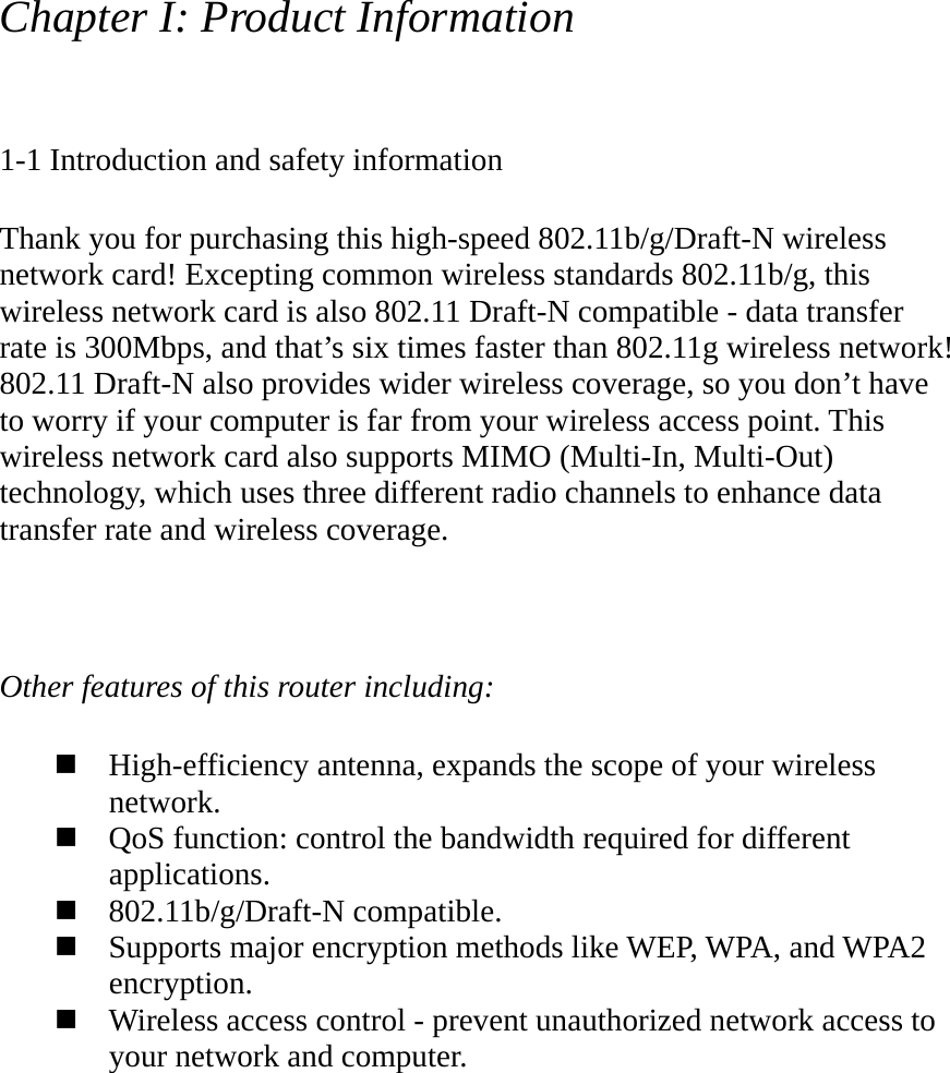 Chapter I: Product Information  1-1 Introduction and safety information  Thank you for purchasing this high-speed 802.11b/g/Draft-N wireless network card! Excepting common wireless standards 802.11b/g, this wireless network card is also 802.11 Draft-N compatible - data transfer rate is 300Mbps, and that’s six times faster than 802.11g wireless network! 802.11 Draft-N also provides wider wireless coverage, so you don’t have to worry if your computer is far from your wireless access point. This wireless network card also supports MIMO (Multi-In, Multi-Out) technology, which uses three different radio channels to enhance data transfer rate and wireless coverage.    Other features of this router including:   High-efficiency antenna, expands the scope of your wireless network.  QoS function: control the bandwidth required for different applications.  802.11b/g/Draft-N compatible.  Supports major encryption methods like WEP, WPA, and WPA2 encryption.  Wireless access control - prevent unauthorized network access to your network and computer. 