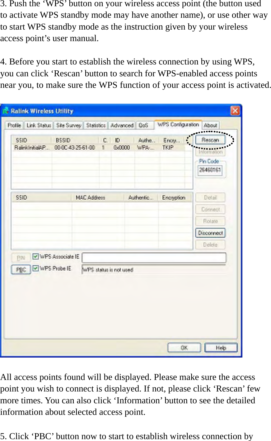 3. Push the ‘WPS’ button on your wireless access point (the button used to activate WPS standby mode may have another name), or use other way to start WPS standby mode as the instruction given by your wireless access point’s user manual.  4. Before you start to establish the wireless connection by using WPS, you can click ‘Rescan’ button to search for WPS-enabled access points near you, to make sure the WPS function of your access point is activated.    All access points found will be displayed. Please make sure the access point you wish to connect is displayed. If not, please click ‘Rescan’ few more times. You can also click ‘Information’ button to see the detailed information about selected access point.  5. Click ‘PBC’ button now to start to establish wireless connection by 