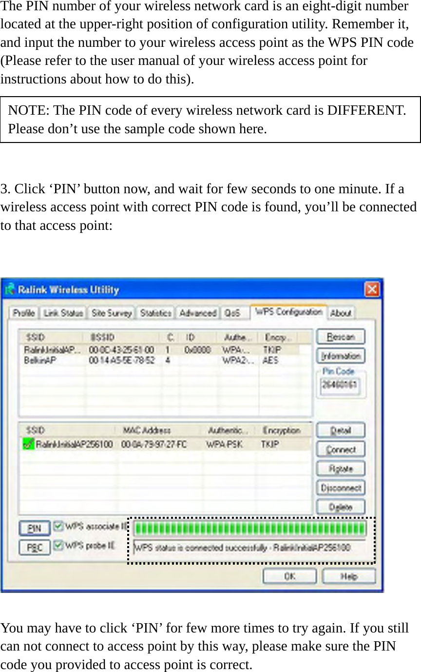 The PIN number of your wireless network card is an eight-digit number located at the upper-right position of configuration utility. Remember it, and input the number to your wireless access point as the WPS PIN code (Please refer to the user manual of your wireless access point for instructions about how to do this).      3. Click ‘PIN’ button now, and wait for few seconds to one minute. If a wireless access point with correct PIN code is found, you’ll be connected to that access point:     You may have to click ‘PIN’ for few more times to try again. If you still can not connect to access point by this way, please make sure the PIN code you provided to access point is correct. NOTE: The PIN code of every wireless network card is DIFFERENT. Please don’t use the sample code shown here. 