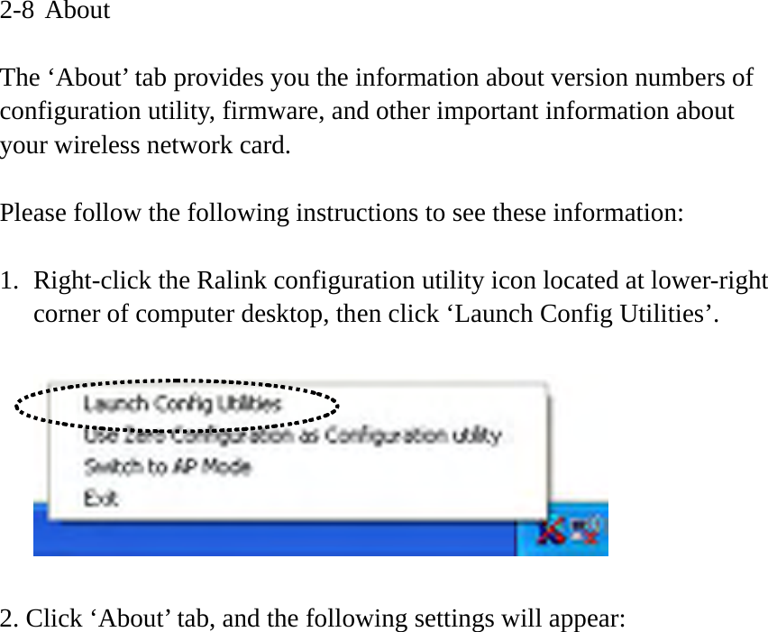 2-8 About  The ‘About’ tab provides you the information about version numbers of configuration utility, firmware, and other important information about your wireless network card.  Please follow the following instructions to see these information:  1. Right-click the Ralink configuration utility icon located at lower-right corner of computer desktop, then click ‘Launch Config Utilities’.    2. Click ‘About’ tab, and the following settings will appear:  