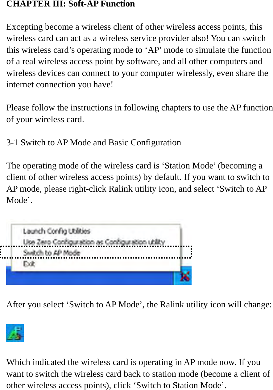 CHAPTER III: Soft-AP Function   Excepting become a wireless client of other wireless access points, this wireless card can act as a wireless service provider also! You can switch this wireless card’s operating mode to ‘AP’ mode to simulate the function of a real wireless access point by software, and all other computers and wireless devices can connect to your computer wirelessly, even share the internet connection you have!  Please follow the instructions in following chapters to use the AP function of your wireless card.  3-1 Switch to AP Mode and Basic Configuration  The operating mode of the wireless card is ‘Station Mode’ (becoming a client of other wireless access points) by default. If you want to switch to AP mode, please right-click Ralink utility icon, and select ‘Switch to AP Mode’.    After you select ‘Switch to AP Mode’, the Ralink utility icon will change:    Which indicated the wireless card is operating in AP mode now. If you want to switch the wireless card back to station mode (become a client of other wireless access points), click ‘Switch to Station Mode’. 