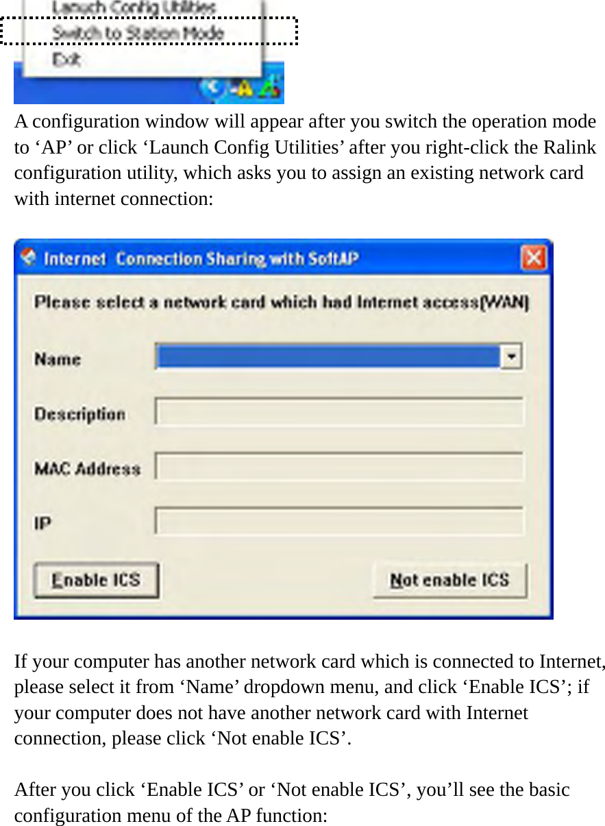  A configuration window will appear after you switch the operation mode to ‘AP’ or click ‘Launch Config Utilities’ after you right-click the Ralink configuration utility, which asks you to assign an existing network card with internet connection:    If your computer has another network card which is connected to Internet, please select it from ‘Name’ dropdown menu, and click ‘Enable ICS’; if your computer does not have another network card with Internet connection, please click ‘Not enable ICS’.      After you click ‘Enable ICS’ or ‘Not enable ICS’, you’ll see the basic configuration menu of the AP function:  