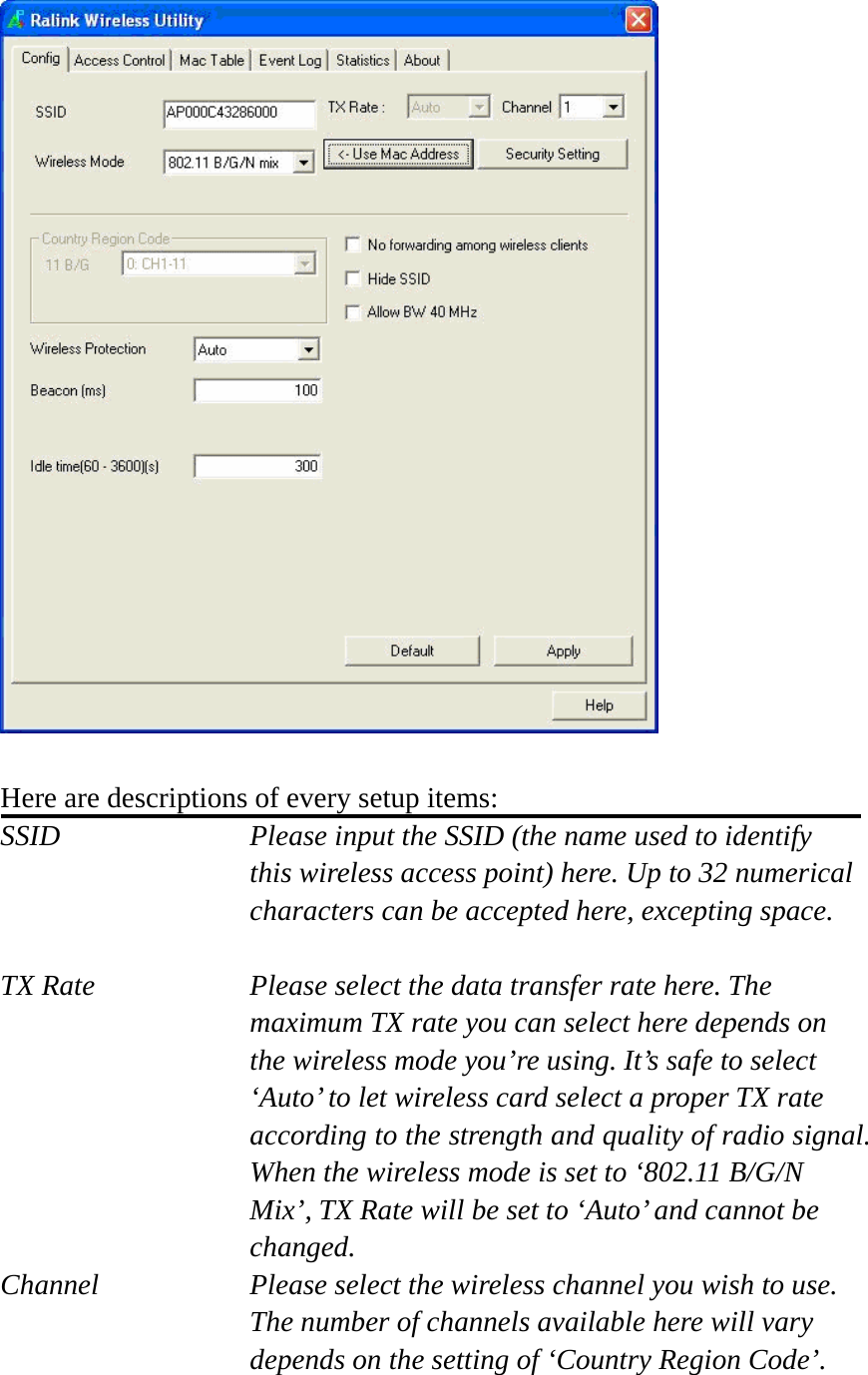   Here are descriptions of every setup items: SSID    Please input the SSID (the name used to identify this wireless access point) here. Up to 32 numerical characters can be accepted here, excepting space.  TX Rate  Please select the data transfer rate here. The maximum TX rate you can select here depends on the wireless mode you’re using. It’s safe to select ‘Auto’ to let wireless card select a proper TX rate according to the strength and quality of radio signal. When the wireless mode is set to ‘802.11 B/G/N Mix’, TX Rate will be set to ‘Auto’ and cannot be changed. Channel  Please select the wireless channel you wish to use. The number of channels available here will vary depends on the setting of ‘Country Region Code’.  