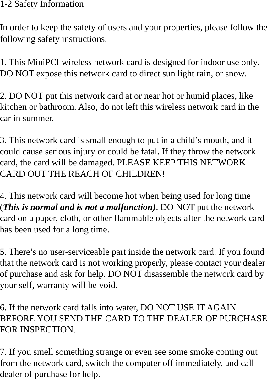 1-2 Safety Information  In order to keep the safety of users and your properties, please follow the following safety instructions:  1. This MiniPCI wireless network card is designed for indoor use only. DO NOT expose this network card to direct sun light rain, or snow.  2. DO NOT put this network card at or near hot or humid places, like kitchen or bathroom. Also, do not left this wireless network card in the car in summer.  3. This network card is small enough to put in a child’s mouth, and it could cause serious injury or could be fatal. If they throw the network card, the card will be damaged. PLEASE KEEP THIS NETWORK CARD OUT THE REACH OF CHILDREN!  4. This network card will become hot when being used for long time (This is normal and is not a malfunction). DO NOT put the network card on a paper, cloth, or other flammable objects after the network card has been used for a long time.  5. There’s no user-serviceable part inside the network card. If you found that the network card is not working properly, please contact your dealer of purchase and ask for help. DO NOT disassemble the network card by your self, warranty will be void.  6. If the network card falls into water, DO NOT USE IT AGAIN BEFORE YOU SEND THE CARD TO THE DEALER OF PURCHASE FOR INSPECTION.  7. If you smell something strange or even see some smoke coming out from the network card, switch the computer off immediately, and call dealer of purchase for help. 