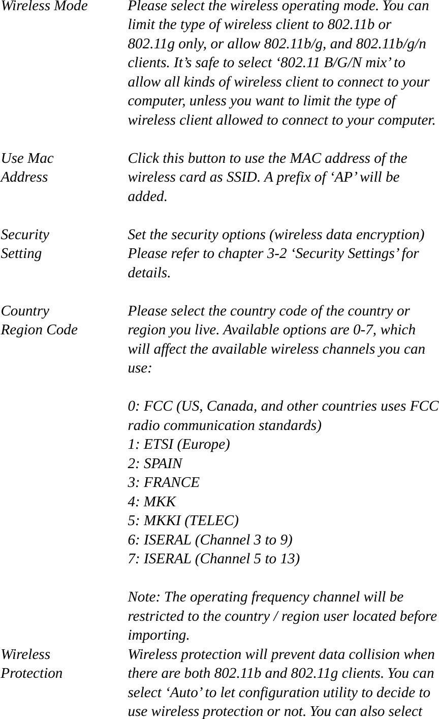 Wireless Mode  Please select the wireless operating mode. You can limit the type of wireless client to 802.11b or 802.11g only, or allow 802.11b/g, and 802.11b/g/n clients. It’s safe to select ‘802.11 B/G/N mix’ to allow all kinds of wireless client to connect to your computer, unless you want to limit the type of wireless client allowed to connect to your computer.  Use Mac    Click this button to use the MAC address of the Address  wireless card as SSID. A prefix of ‘AP’ will be added.  Security  Set the security options (wireless data encryption)   Setting  Please refer to chapter 3-2 ‘Security Settings’ for details.  Country  Please select the country code of the country or Region Code  region you live. Available options are 0-7, which will affect the available wireless channels you can use:  0: FCC (US, Canada, and other countries uses FCC radio communication standards) 1: ETSI (Europe) 2: SPAIN 3: FRANCE 4: MKK 5: MKKI (TELEC) 6: ISERAL (Channel 3 to 9) 7: ISERAL (Channel 5 to 13)  Note: The operating frequency channel will be restricted to the country / region user located before importing. Wireless  Wireless protection will prevent data collision when   Protection  there are both 802.11b and 802.11g clients. You can select ‘Auto’ to let configuration utility to decide to use wireless protection or not. You can also select 