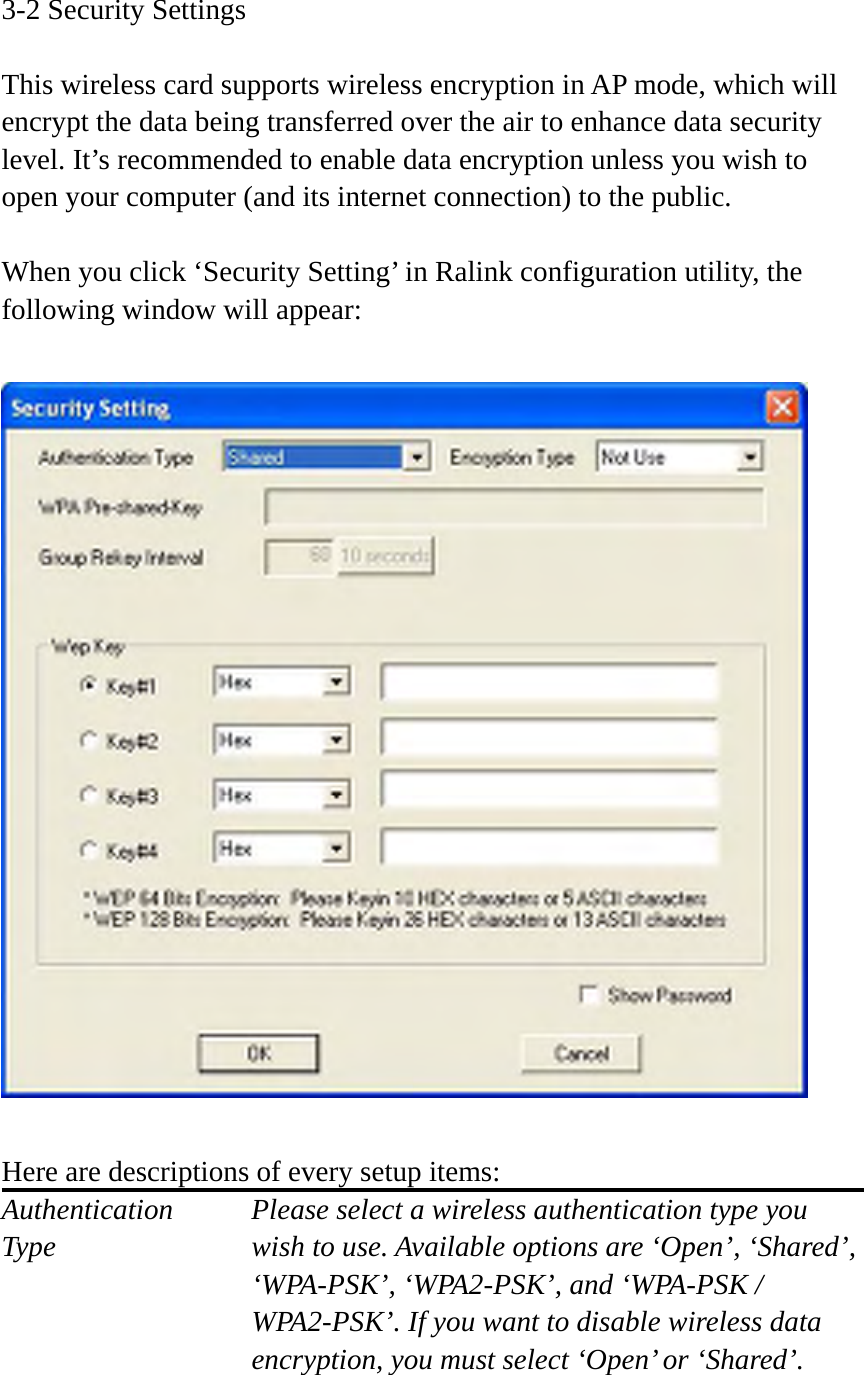 3-2 Security Settings  This wireless card supports wireless encryption in AP mode, which will encrypt the data being transferred over the air to enhance data security level. It’s recommended to enable data encryption unless you wish to open your computer (and its internet connection) to the public.  When you click ‘Security Setting’ in Ralink configuration utility, the following window will appear:    Here are descriptions of every setup items: Authentication    Please select a wireless authentication type you Type        wish to use. Available options are ‘Open’, ‘Shared’, ‘WPA-PSK’, ‘WPA2-PSK’, and ‘WPA-PSK / WPA2-PSK’. If you want to disable wireless data encryption, you must select ‘Open’ or ‘Shared’.  