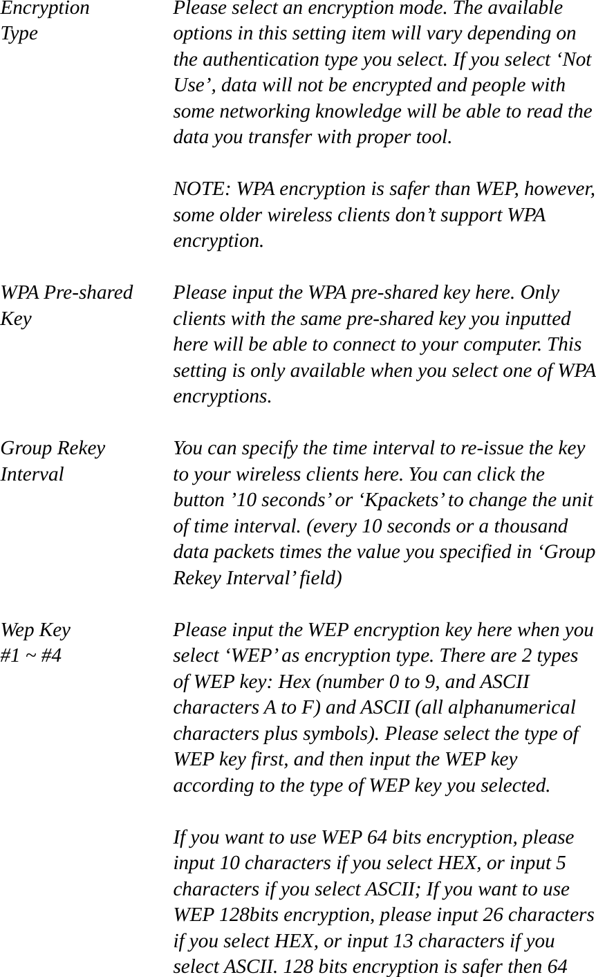 Encryption   Please select an encryption mode. The available   Type  options in this setting item will vary depending on the authentication type you select. If you select ‘Not Use’, data will not be encrypted and people with some networking knowledge will be able to read the data you transfer with proper tool.  NOTE: WPA encryption is safer than WEP, however, some older wireless clients don’t support WPA encryption.  WPA Pre-shared  Please input the WPA pre-shared key here. Only   Key  clients with the same pre-shared key you inputted   here will be able to connect to your computer. This setting is only available when you select one of WPA encryptions.  Group Rekey  You can specify the time interval to re-issue the key Interval  to your wireless clients here. You can click the button ’10 seconds’ or ‘Kpackets’ to change the unit of time interval. (every 10 seconds or a thousand data packets times the value you specified in ‘Group Rekey Interval’ field)  Wep Key  Please input the WEP encryption key here when you   #1 ~ #4  select ‘WEP’ as encryption type. There are 2 types of WEP key: Hex (number 0 to 9, and ASCII characters A to F) and ASCII (all alphanumerical characters plus symbols). Please select the type of WEP key first, and then input the WEP key according to the type of WEP key you selected.    If you want to use WEP 64 bits encryption, please input 10 characters if you select HEX, or input 5 characters if you select ASCII; If you want to use WEP 128bits encryption, please input 26 characters if you select HEX, or input 13 characters if you select ASCII. 128 bits encryption is safer then 64 