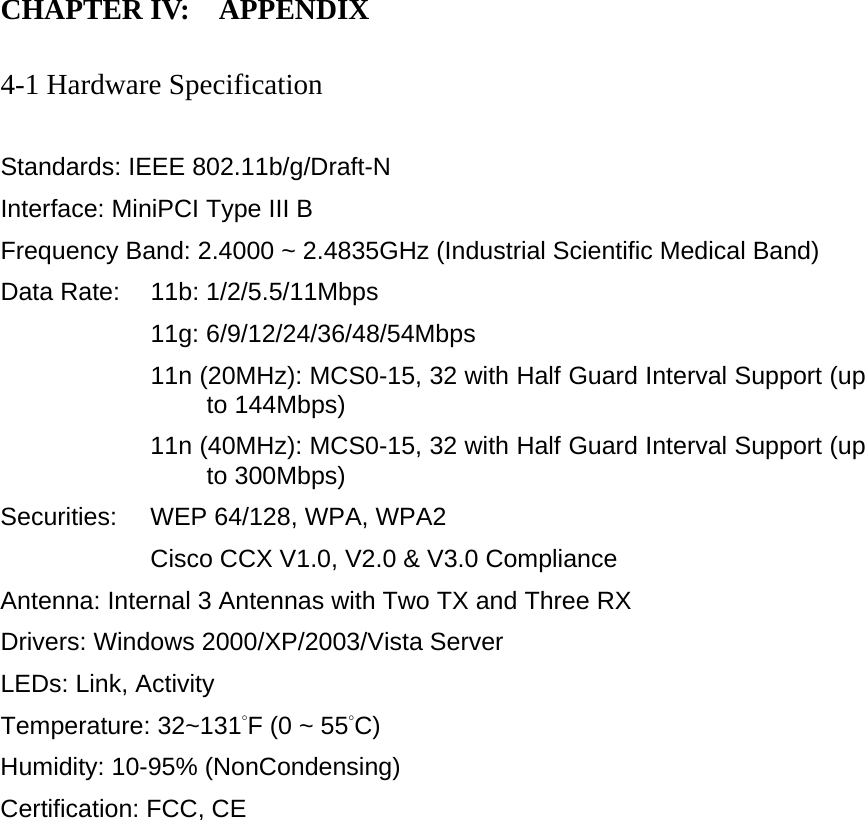 CHAPTER IV:    APPENDIX   4-1 Hardware Specification  Standards: IEEE 802.11b/g/Draft-N Interface: MiniPCI Type III B Frequency Band: 2.4000 ~ 2.4835GHz (Industrial Scientific Medical Band)   Data Rate:    11b: 1/2/5.5/11Mbps 11g: 6/9/12/24/36/48/54Mbps 11n (20MHz): MCS0-15, 32 with Half Guard Interval Support (up to 144Mbps) 11n (40MHz): MCS0-15, 32 with Half Guard Interval Support (up to 300Mbps) Securities:    WEP 64/128, WPA, WPA2 Cisco CCX V1.0, V2.0 &amp; V3.0 Compliance Antenna: Internal 3 Antennas with Two TX and Three RX Drivers: Windows 2000/XP/2003/Vista Server LEDs: Link, Activity Temperature: 32~131°F (0 ~ 55°C) Humidity: 10-95% (NonCondensing) Certification: FCC, CE 