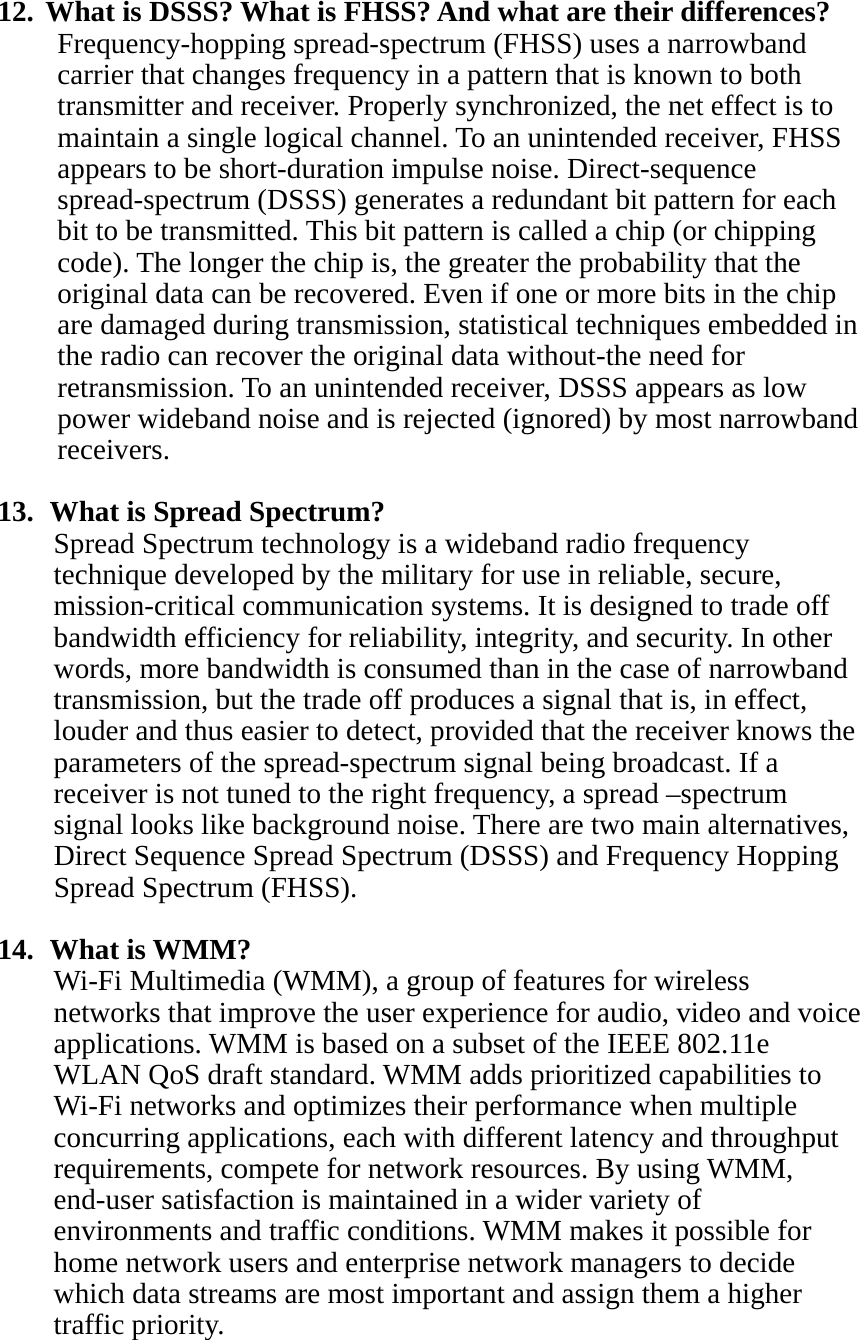 12.  What is DSSS? What is FHSS? And what are their differences? Frequency-hopping spread-spectrum (FHSS) uses a narrowband carrier that changes frequency in a pattern that is known to both transmitter and receiver. Properly synchronized, the net effect is to maintain a single logical channel. To an unintended receiver, FHSS appears to be short-duration impulse noise. Direct-sequence spread-spectrum (DSSS) generates a redundant bit pattern for each bit to be transmitted. This bit pattern is called a chip (or chipping code). The longer the chip is, the greater the probability that the original data can be recovered. Even if one or more bits in the chip are damaged during transmission, statistical techniques embedded in the radio can recover the original data without-the need for retransmission. To an unintended receiver, DSSS appears as low power wideband noise and is rejected (ignored) by most narrowband receivers.  13.   What is Spread Spectrum? Spread Spectrum technology is a wideband radio frequency technique developed by the military for use in reliable, secure, mission-critical communication systems. It is designed to trade off bandwidth efficiency for reliability, integrity, and security. In other words, more bandwidth is consumed than in the case of narrowband transmission, but the trade off produces a signal that is, in effect, louder and thus easier to detect, provided that the receiver knows the parameters of the spread-spectrum signal being broadcast. If a receiver is not tuned to the right frequency, a spread –spectrum signal looks like background noise. There are two main alternatives, Direct Sequence Spread Spectrum (DSSS) and Frequency Hopping Spread Spectrum (FHSS).  14.  What is WMM? Wi-Fi Multimedia (WMM), a group of features for wireless networks that improve the user experience for audio, video and voice applications. WMM is based on a subset of the IEEE 802.11e WLAN QoS draft standard. WMM adds prioritized capabilities to Wi-Fi networks and optimizes their performance when multiple concurring applications, each with different latency and throughput requirements, compete for network resources. By using WMM, end-user satisfaction is maintained in a wider variety of environments and traffic conditions. WMM makes it possible for home network users and enterprise network managers to decide which data streams are most important and assign them a higher traffic priority.    