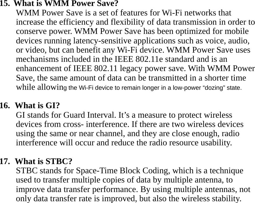 15.  What is WMM Power Save? WMM Power Save is a set of features for Wi-Fi networks that increase the efficiency and flexibility of data transmission in order to conserve power. WMM Power Save has been optimized for mobile devices running latency-sensitive applications such as voice, audio, or video, but can benefit any Wi-Fi device. WMM Power Save uses mechanisms included in the IEEE 802.11e standard and is an enhancement of IEEE 802.11 legacy power save. With WMM Power Save, the same amount of data can be transmitted in a shorter time while allowing the Wi-Fi device to remain longer in a low-power “dozing” state.  16.   What is GI? GI stands for Guard Interval. It’s a measure to protect wireless devices from cross- interference. If there are two wireless devices using the same or near channel, and they are close enough, radio interference will occur and reduce the radio resource usability.  17.   What is STBC? STBC stands for Space-Time Block Coding, which is a technique used to transfer multiple copies of data by multiple antenna, to improve data transfer performance. By using multiple antennas, not only data transfer rate is improved, but also the wireless stability.     