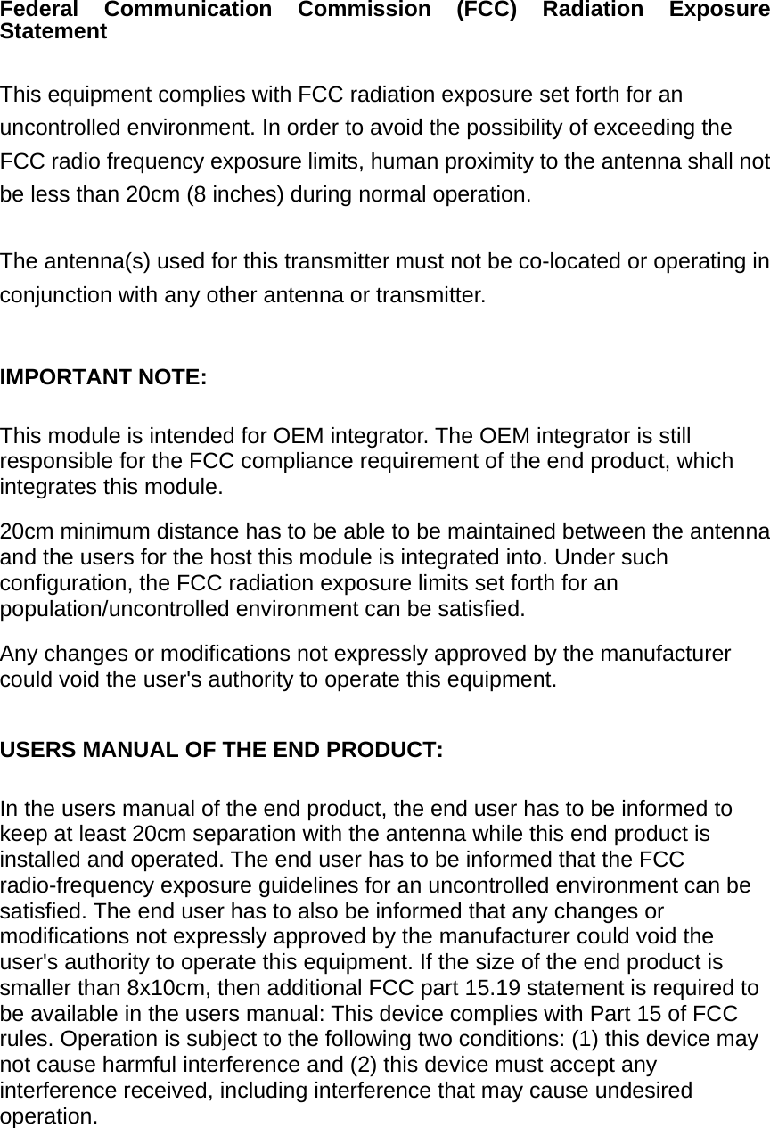 Federal Communication Commission (FCC) Radiation Exposure Statement  This equipment complies with FCC radiation exposure set forth for an uncontrolled environment. In order to avoid the possibility of exceeding the FCC radio frequency exposure limits, human proximity to the antenna shall not be less than 20cm (8 inches) during normal operation.  The antenna(s) used for this transmitter must not be co-located or operating in conjunction with any other antenna or transmitter.  IMPORTANT NOTE:  This module is intended for OEM integrator. The OEM integrator is still responsible for the FCC compliance requirement of the end product, which integrates this module.   20cm minimum distance has to be able to be maintained between the antenna and the users for the host this module is integrated into. Under such configuration, the FCC radiation exposure limits set forth for an population/uncontrolled environment can be satisfied.     Any changes or modifications not expressly approved by the manufacturer could void the user&apos;s authority to operate this equipment.   USERS MANUAL OF THE END PRODUCT:  In the users manual of the end product, the end user has to be informed to keep at least 20cm separation with the antenna while this end product is installed and operated. The end user has to be informed that the FCC radio-frequency exposure guidelines for an uncontrolled environment can be satisfied. The end user has to also be informed that any changes or modifications not expressly approved by the manufacturer could void the user&apos;s authority to operate this equipment. If the size of the end product is smaller than 8x10cm, then additional FCC part 15.19 statement is required to be available in the users manual: This device complies with Part 15 of FCC rules. Operation is subject to the following two conditions: (1) this device may not cause harmful interference and (2) this device must accept any interference received, including interference that may cause undesired operation.         