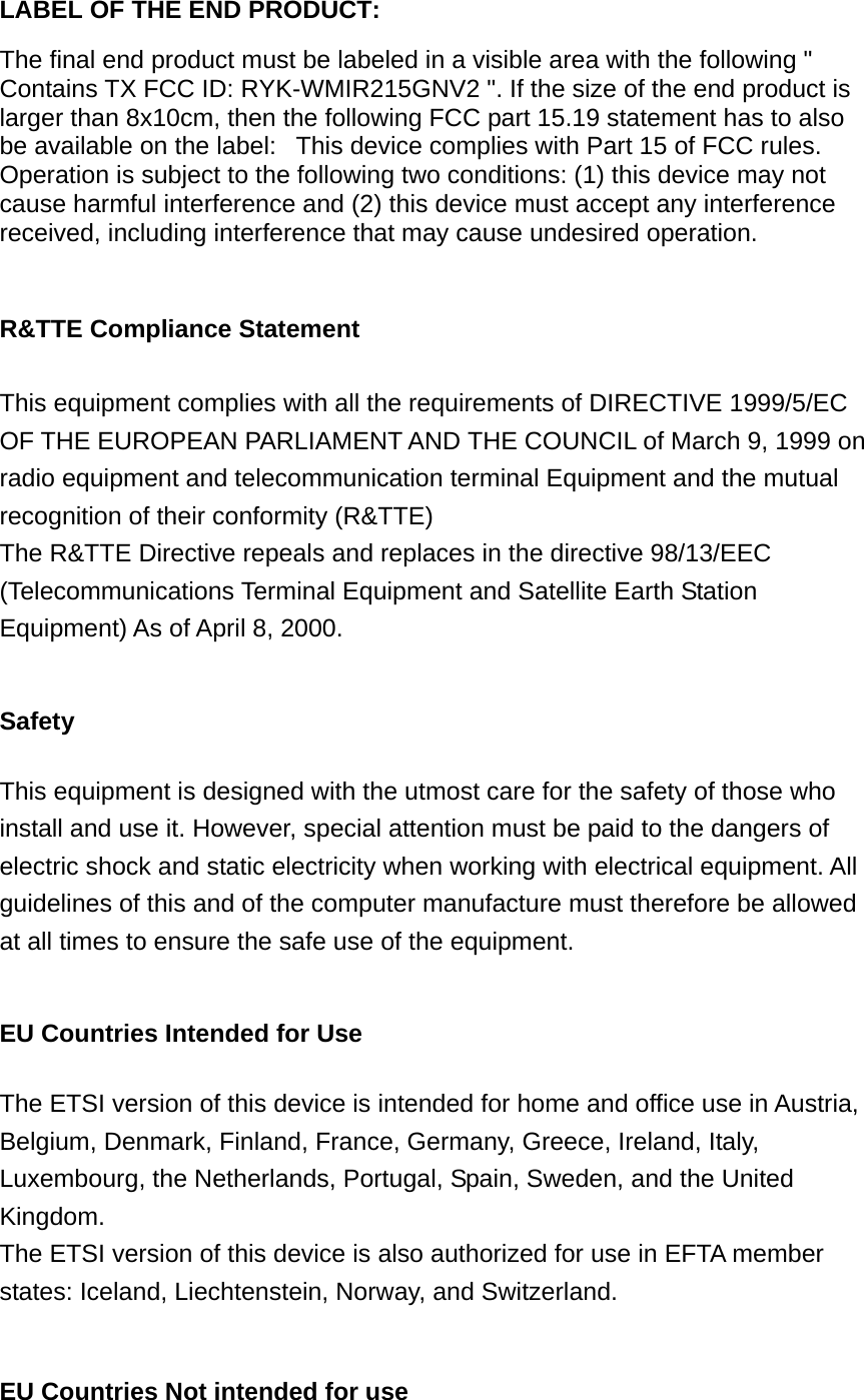 LABEL OF THE END PRODUCT:  The final end product must be labeled in a visible area with the following &quot; Contains TX FCC ID: RYK-WMIR215GNV2 &quot;. If the size of the end product is larger than 8x10cm, then the following FCC part 15.19 statement has to also be available on the label:   This device complies with Part 15 of FCC rules. Operation is subject to the following two conditions: (1) this device may not cause harmful interference and (2) this device must accept any interference received, including interference that may cause undesired operation.  R&amp;TTE Compliance Statement  This equipment complies with all the requirements of DIRECTIVE 1999/5/EC OF THE EUROPEAN PARLIAMENT AND THE COUNCIL of March 9, 1999 on radio equipment and telecommunication terminal Equipment and the mutual recognition of their conformity (R&amp;TTE) The R&amp;TTE Directive repeals and replaces in the directive 98/13/EEC (Telecommunications Terminal Equipment and Satellite Earth Station Equipment) As of April 8, 2000.  Safety  This equipment is designed with the utmost care for the safety of those who install and use it. However, special attention must be paid to the dangers of electric shock and static electricity when working with electrical equipment. All guidelines of this and of the computer manufacture must therefore be allowed at all times to ensure the safe use of the equipment.  EU Countries Intended for Use    The ETSI version of this device is intended for home and office use in Austria, Belgium, Denmark, Finland, France, Germany, Greece, Ireland, Italy, Luxembourg, the Netherlands, Portugal, Spain, Sweden, and the United Kingdom. The ETSI version of this device is also authorized for use in EFTA member states: Iceland, Liechtenstein, Norway, and Switzerland.  EU Countries Not intended for use    