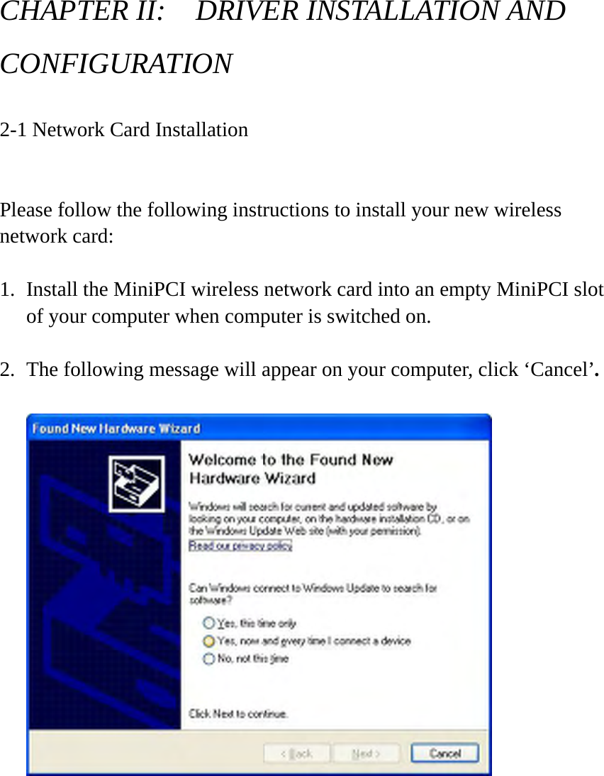 CHAPTER II:    DRIVER INSTALLATION AND CONFIGURATION  2-1 Network Card Installation  Please follow the following instructions to install your new wireless network card:  1. Install the MiniPCI wireless network card into an empty MiniPCI slot of your computer when computer is switched on.    2. The following message will appear on your computer, click ‘Cancel’.           