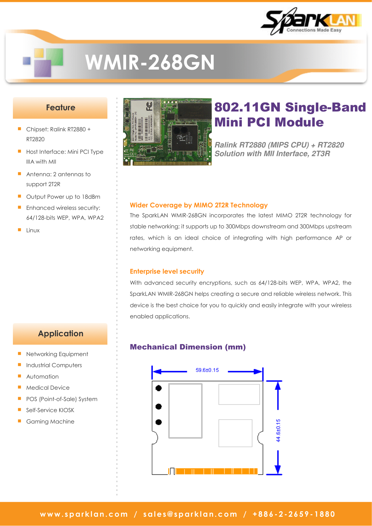   WMIR-268GN www.sparklan.com  /  sales@sparklan.com  /  +886-2-2659-1880                                                              - - - - - - - - - - - - - - - - - - - - - - - - - - - - - - - - - - - - - - - - - - - - - - - - - - - - - - - - - - - - - - - - - - - - - - - - - - - - - - - - - - - - - - - - - - - - ■ Chipset: Ralink RT2880 + RT2820 ■ Host Interface: Mini PCI Type IIIA with MII   ■ Antenna: 2 antennas to support 2T2R   ■ Output Power up to 18dBm ■ Enhanced wireless security: 64/128-bits WEP, WPA, WPA2 ■ Linux  Wider Coverage by MIMO 2T2R Technology The  SparkLAN  WMIR-268GN  incorporates  the  latest  MIMO  2T2R  technology  for stable networking; it supports up to 300Mbps downstream and 300Mbps upstream rates,  which  is  an  ideal  choice  of  integrating  with  high  performance  AP  or networking equipment.    Enterprise level security   With  advanced  security  encryptions,  such  as  64/128-bits  WEP,  WPA,  WPA2,  the SparkLAN WMIR-268GN helps creating a secure and reliable wireless network. This device is the best choice for you to quickly and easily integrate with your wireless enabled applications.  Feature Mechanical Dimension (mm) 802.11GN Single-Band Mini PCI Module  Ralink RT2880 (MIPS CPU) + RT2820 Solution with MII Interface, 2T3R   Application ■ Networking Equipment ■ Industrial Computers ■ Automation ■ Medical Device ■ POS (Point-of-Sale) System ■ Self-Service KIOSK ■ Gaming Machine  