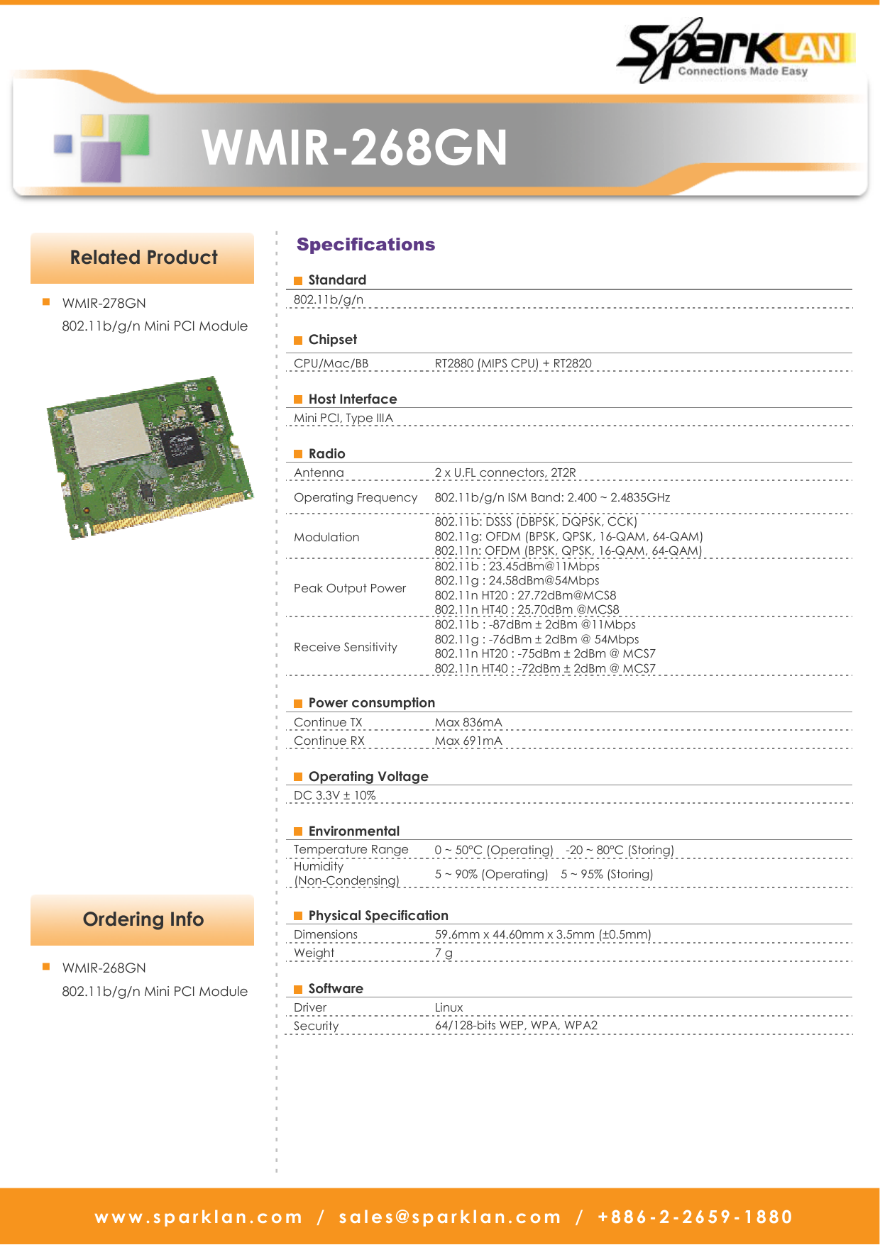   WMIR-268GN www.sparklan.com  /  sales@sparklan.com  /  +886-2-2659-1880                            Application  Specifications   Ordering Info - - - - - - - - - - - - - - - - - - - - - - - - - - - - - - - - - - - - - - - - - - - - - - - - - - - - - - - - - - - - - - - - - - - - - - - - - - - - - - - - - - - - - - - - - - - - ■ WMIR-268GN   802.11b/g/n Mini PCI Module    Standard 802.11b/g/n    Chipset   CPU/Mac/BB  RT2880 (MIPS CPU) + RT2820    Host Interface   Mini PCI, Type IIIA    Radio   Antenna    2 x U.FL connectors, 2T2R Operating Frequency  802.11b/g/n ISM Band: 2.400 ~ 2.4835GHz Modulation   802.11b: DSSS (DBPSK, DQPSK, CCK) 802.11g: OFDM (BPSK, QPSK, 16-QAM, 64-QAM) 802.11n: OFDM (BPSK, QPSK, 16-QAM, 64-QAM) Peak Output Power   802.11b : 23.45dBm@11Mbps                     802.11g : 24.58dBm@54Mbps   802.11n HT20 : 27.72dBm@MCS8   802.11n HT40 : 25.70dBm @MCS8   Receive Sensitivity   802.11b : -87dBm ± 2dBm @11Mbps   802.11g : -76dBm ± 2dBm @ 54Mbps 802.11n HT20 : -75dBm ± 2dBm @ MCS7           802.11n HT40 : -72dBm ± 2dBm @ MCS7        Power consumption   Continue TX    Max 836mA Continue RX  Max 691mA    Operating Voltage   DC 3.3V ± 10%    Environmental   Temperature Range  0 ~ 50°C (Operating)    -20 ~ 80°C (Storing)   Humidity (Non-Condensing)  5 ~ 90% (Operating)    5 ~ 95% (Storing)    Physical Specification   Dimensions    59.6mm x 44.60mm x 3.5mm (±0.5mm) Weight    7 g      Software   Driver    Linux Security    64/128-bits WEP, WPA, WPA2  Related Product ■ WMIR-278GN 802.11b/g/n Mini PCI Module     