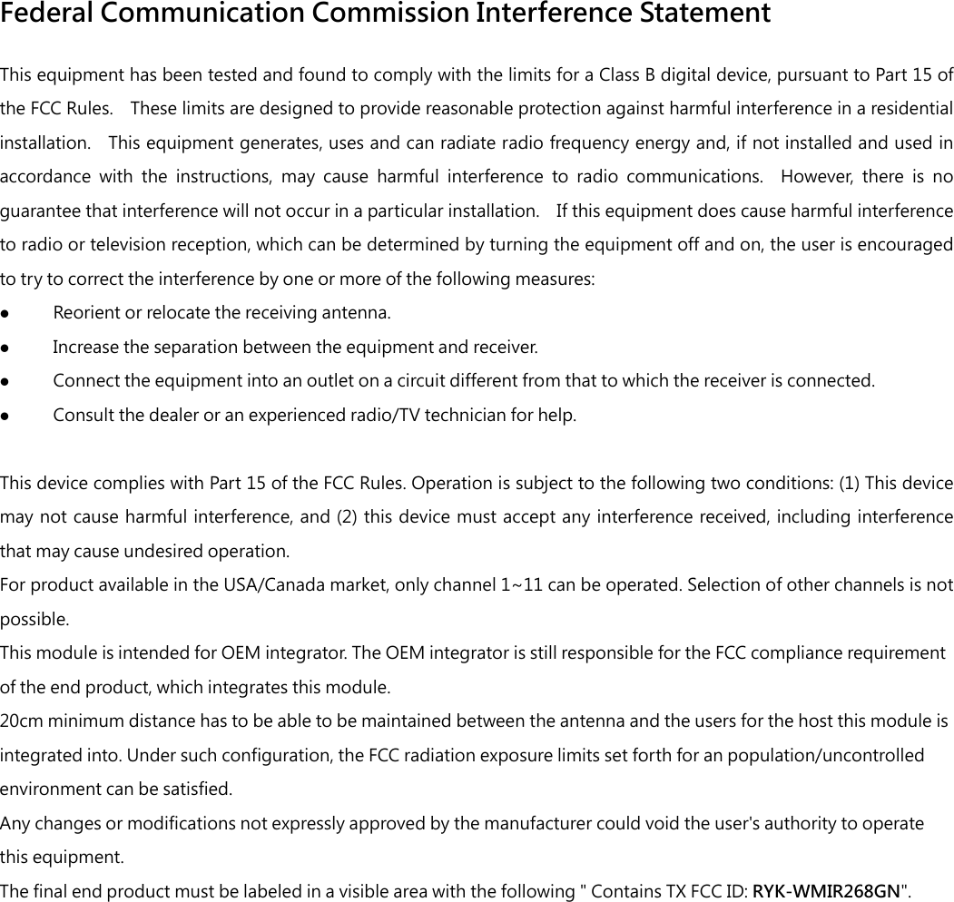 Federal Communication Commission Interference Statement This equipment has been tested and found to comply with the limits for a Class B digital device, pursuant to Part 15 of the FCC Rules.    These limits are designed to provide reasonable protection against harmful interference in a residential installation.    This equipment generates, uses and can radiate radio frequency energy and, if not installed and used in accordance  with  the  instructions,  may  cause  harmful  interference  to  radio  communications.    However,  there  is  no guarantee that interference will not occur in a particular installation.    If this equipment does cause harmful interference to radio or television reception, which can be determined by turning the equipment off and on, the user is encouraged to try to correct the interference by one or more of the following measures:  Reorient or relocate the receiving antenna.  Increase the separation between the equipment and receiver.  Connect the equipment into an outlet on a circuit different from that to which the receiver is connected.  Consult the dealer or an experienced radio/TV technician for help.  This device complies with Part 15 of the FCC Rules. Operation is subject to the following two conditions: (1) This device may not cause harmful interference, and (2)  this  device  must  accept any  interference received, including interference that may cause undesired operation. For product available in the USA/Canada market, only channel 1~11 can be operated. Selection of other channels is not possible. This module is intended for OEM integrator. The OEM integrator is still responsible for the FCC compliance requirement of the end product, which integrates this module. 20cm minimum distance has to be able to be maintained between the antenna and the users for the host this module is integrated into. Under such configuration, the FCC radiation exposure limits set forth for an population/uncontrolled environment can be satisfied.   Any changes or modifications not expressly approved by the manufacturer could void the user&apos;s authority to operate this equipment. The final end product must be labeled in a visible area with the following &quot; Contains TX FCC ID: RYK-WMIR268GN&quot;.   