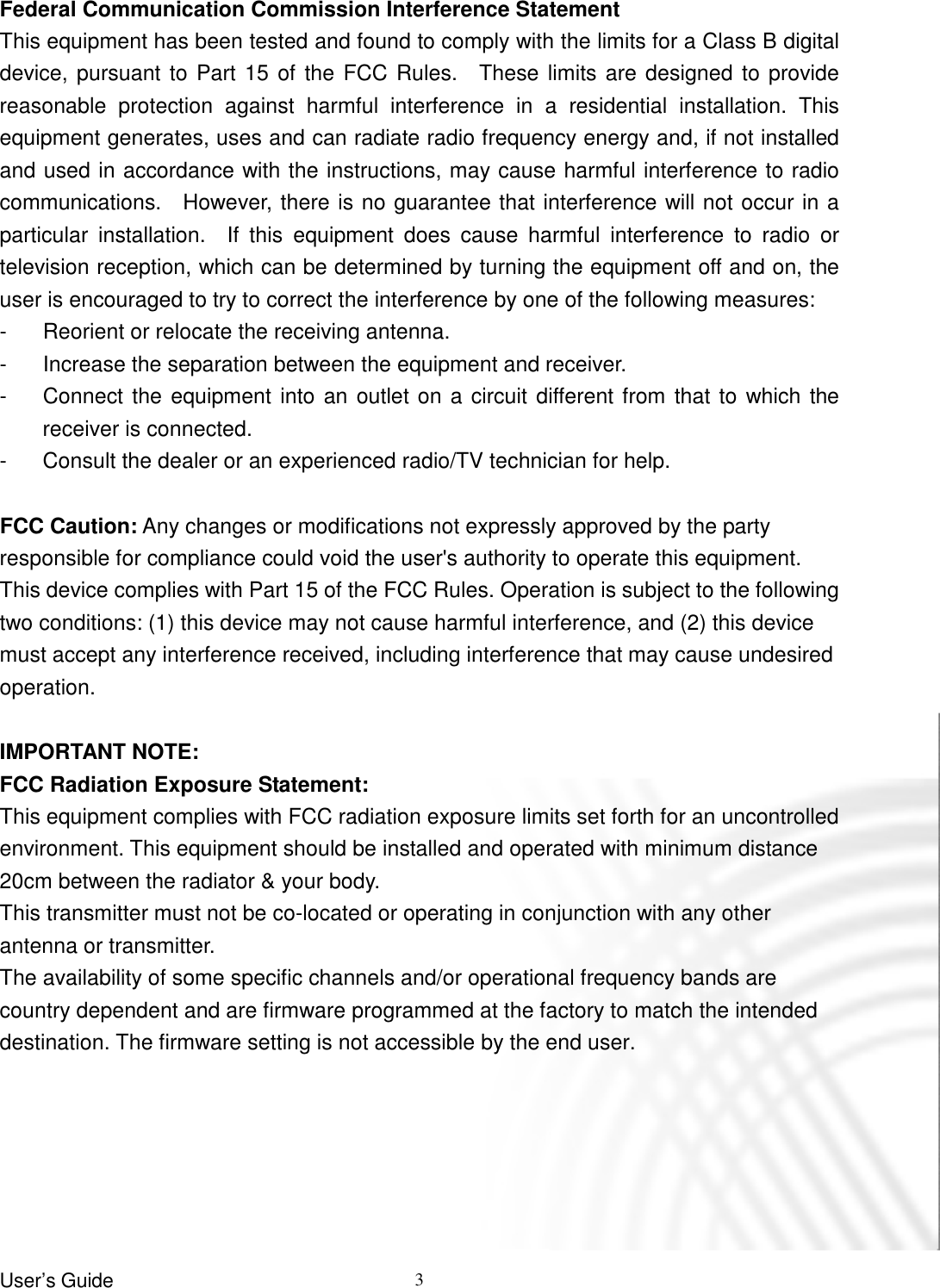 User’s Guide   3  Federal Communication Commission Interference Statement This equipment has been tested and found to comply with the limits for a Class B digital device, pursuant to Part 15 of the FCC Rules.    These limits are designed to provide reasonable  protection  against  harmful  interference  in  a  residential  installation.  This equipment generates, uses and can radiate radio frequency energy and, if not installed and used in accordance with the instructions, may cause harmful interference to radio communications.    However, there is no guarantee that interference will not occur in a particular  installation.    If  this  equipment  does  cause  harmful  interference  to  radio  or television reception, which can be determined by turning the equipment off and on, the user is encouraged to try to correct the interference by one of the following measures: -  Reorient or relocate the receiving antenna. -  Increase the separation between the equipment and receiver. -  Connect the equipment into an outlet on a circuit different from that to which the receiver is connected. -  Consult the dealer or an experienced radio/TV technician for help.  FCC Caution: Any changes or modifications not expressly approved by the party responsible for compliance could void the user&apos;s authority to operate this equipment. This device complies with Part 15 of the FCC Rules. Operation is subject to the following two conditions: (1) this device may not cause harmful interference, and (2) this device must accept any interference received, including interference that may cause undesired operation.  IMPORTANT NOTE: FCC Radiation Exposure Statement: This equipment complies with FCC radiation exposure limits set forth for an uncontrolled environment. This equipment should be installed and operated with minimum distance 20cm between the radiator &amp; your body. This transmitter must not be co-located or operating in conjunction with any other antenna or transmitter. The availability of some specific channels and/or operational frequency bands are country dependent and are firmware programmed at the factory to match the intended destination. The firmware setting is not accessible by the end user.  