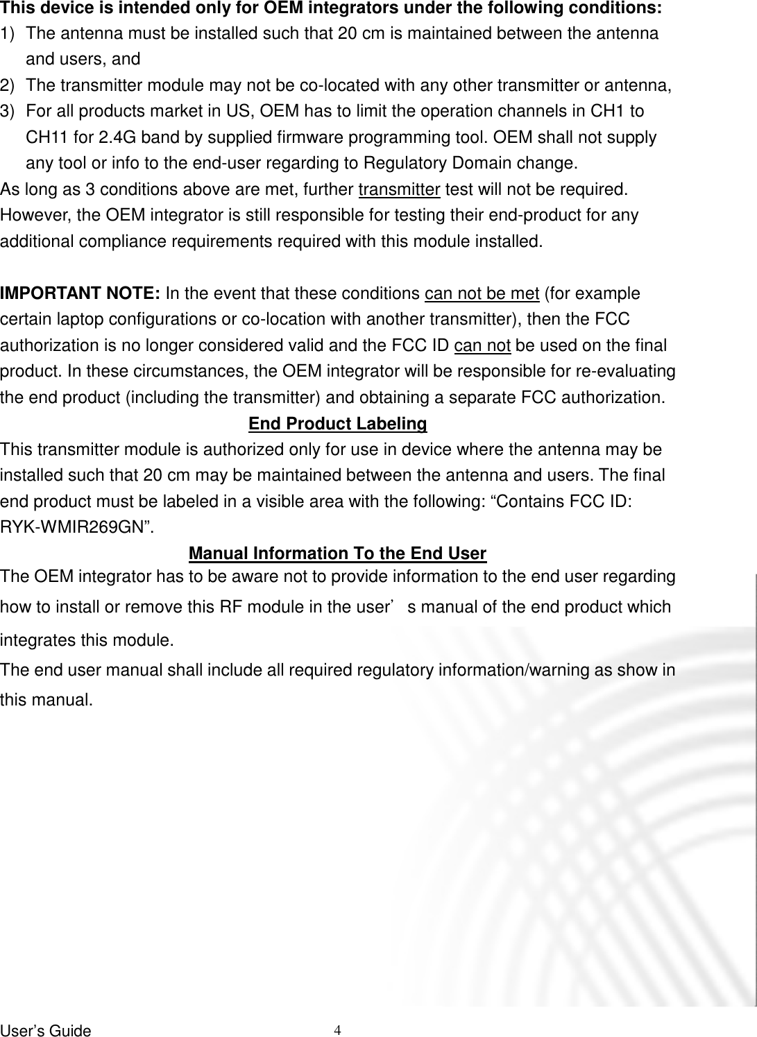 User’s Guide   4  This device is intended only for OEM integrators under the following conditions: 1)  The antenna must be installed such that 20 cm is maintained between the antenna and users, and   2)  The transmitter module may not be co-located with any other transmitter or antenna,   3)  For all products market in US, OEM has to limit the operation channels in CH1 to CH11 for 2.4G band by supplied firmware programming tool. OEM shall not supply any tool or info to the end-user regarding to Regulatory Domain change. As long as 3 conditions above are met, further transmitter test will not be required. However, the OEM integrator is still responsible for testing their end-product for any additional compliance requirements required with this module installed.  IMPORTANT NOTE: In the event that these conditions can not be met (for example certain laptop configurations or co-location with another transmitter), then the FCC authorization is no longer considered valid and the FCC ID can not be used on the final product. In these circumstances, the OEM integrator will be responsible for re-evaluating the end product (including the transmitter) and obtaining a separate FCC authorization. End Product Labeling This transmitter module is authorized only for use in device where the antenna may be installed such that 20 cm may be maintained between the antenna and users. The final end product must be labeled in a visible area with the following: “Contains FCC ID: RYK-WMIR269GN”. Manual Information To the End User The OEM integrator has to be aware not to provide information to the end user regarding how to install or remove this RF module in the user’s manual of the end product which integrates this module.   The end user manual shall include all required regulatory information/warning as show in this manual.        