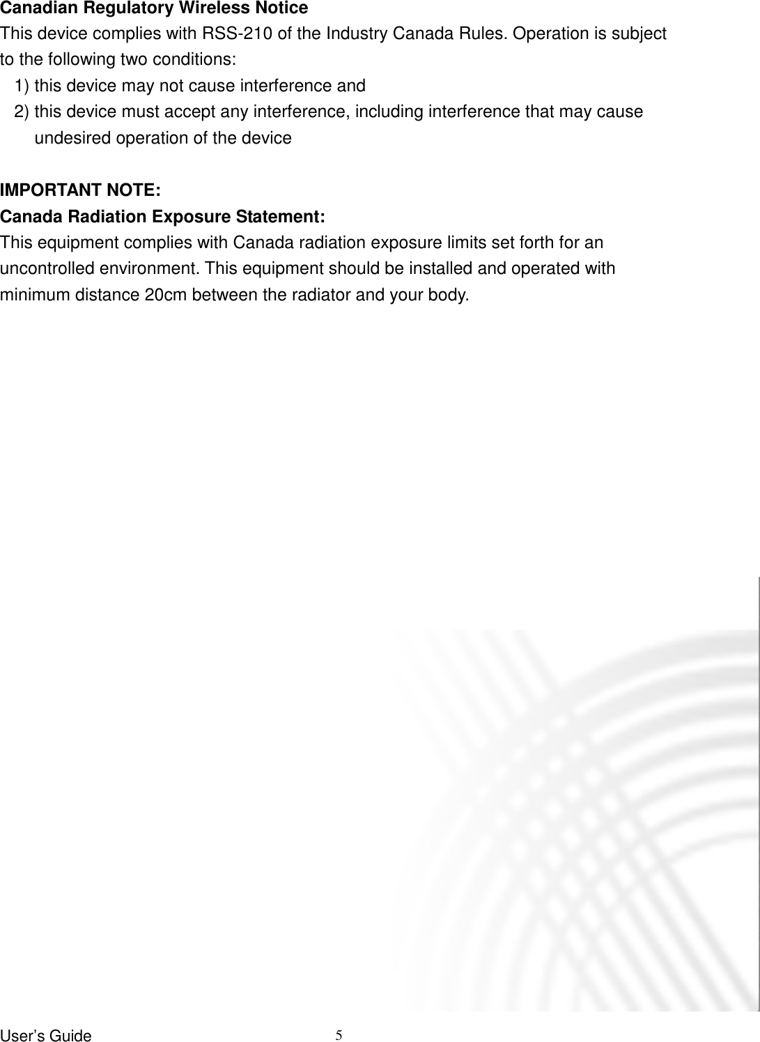 User’s Guide   5  Canadian Regulatory Wireless Notice This device complies with RSS-210 of the Industry Canada Rules. Operation is subject to the following two conditions: 1) this device may not cause interference and 2) this device must accept any interference, including interference that may cause undesired operation of the device  IMPORTANT NOTE: Canada Radiation Exposure Statement: This equipment complies with Canada radiation exposure limits set forth for an uncontrolled environment. This equipment should be installed and operated with minimum distance 20cm between the radiator and your body.  