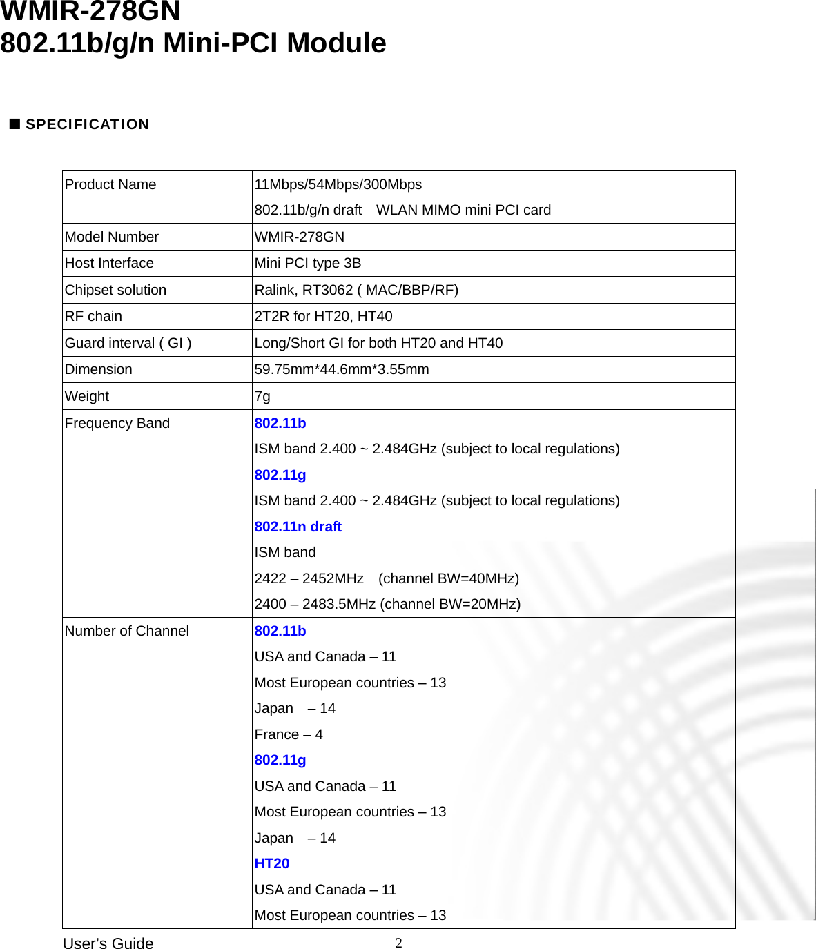 User’s Guide    2          Product Name  11Mbps/54Mbps/300Mbps   802.11b/g/n draft    WLAN MIMO mini PCI card Model Number  WMIR-278GN Host Interface  Mini PCI type 3B Chipset solution  Ralink, RT3062 ( MAC/BBP/RF)   RF chain    2T2R for HT20, HT40 Guard interval ( GI )    Long/Short GI for both HT20 and HT40 Dimension 59.75mm*44.6mm*3.55mm Weight 7g Frequency Band  802.11b ISM band 2.400 ~ 2.484GHz (subject to local regulations) 802.11g ISM band 2.400 ~ 2.484GHz (subject to local regulations) 802.11n draft ISM band 2422 – 2452MHz    (channel BW=40MHz) 2400 – 2483.5MHz (channel BW=20MHz) Number of Channel  802.11b USA and Canada – 11 Most European countries – 13 Japan  – 14 France – 4 802.11g USA and Canada – 11 Most European countries – 13 Japan  – 14 HT20 USA and Canada – 11 Most European countries – 13 WMIR-278GN  802.11b/g/n Mini-PCI Module  SPECIFICATION 