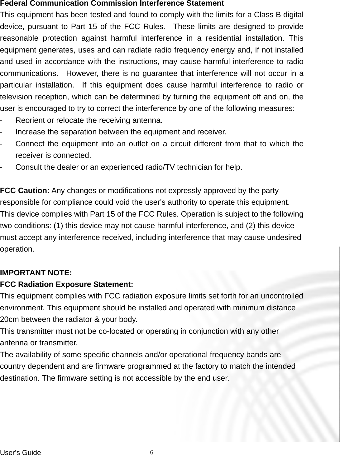 User’s Guide    6 Federal Communication Commission Interference Statement This equipment has been tested and found to comply with the limits for a Class B digital device, pursuant to Part 15 of the FCC Rules.  These limits are designed to provide reasonable protection against harmful interference in a residential installation. This equipment generates, uses and can radiate radio frequency energy and, if not installed and used in accordance with the instructions, may cause harmful interference to radio communications.  However, there is no guarantee that interference will not occur in a particular installation.  If this equipment does cause harmful interference to radio or television reception, which can be determined by turning the equipment off and on, the user is encouraged to try to correct the interference by one of the following measures: -  Reorient or relocate the receiving antenna. -  Increase the separation between the equipment and receiver. -  Connect the equipment into an outlet on a circuit different from that to which the receiver is connected. -  Consult the dealer or an experienced radio/TV technician for help.  FCC Caution: Any changes or modifications not expressly approved by the party responsible for compliance could void the user&apos;s authority to operate this equipment. This device complies with Part 15 of the FCC Rules. Operation is subject to the following two conditions: (1) this device may not cause harmful interference, and (2) this device must accept any interference received, including interference that may cause undesired operation.  IMPORTANT NOTE: FCC Radiation Exposure Statement: This equipment complies with FCC radiation exposure limits set forth for an uncontrolled environment. This equipment should be installed and operated with minimum distance 20cm between the radiator &amp; your body. This transmitter must not be co-located or operating in conjunction with any other antenna or transmitter. The availability of some specific channels and/or operational frequency bands are country dependent and are firmware programmed at the factory to match the intended destination. The firmware setting is not accessible by the end user.  