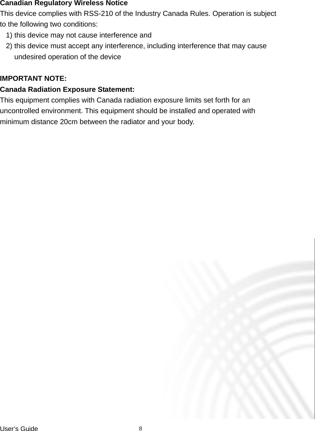 User’s Guide    8Canadian Regulatory Wireless Notice This device complies with RSS-210 of the Industry Canada Rules. Operation is subject to the following two conditions: 1) this device may not cause interference and 2) this device must accept any interference, including interference that may cause undesired operation of the device  IMPORTANT NOTE: Canada Radiation Exposure Statement: This equipment complies with Canada radiation exposure limits set forth for an uncontrolled environment. This equipment should be installed and operated with minimum distance 20cm between the radiator and your body.  