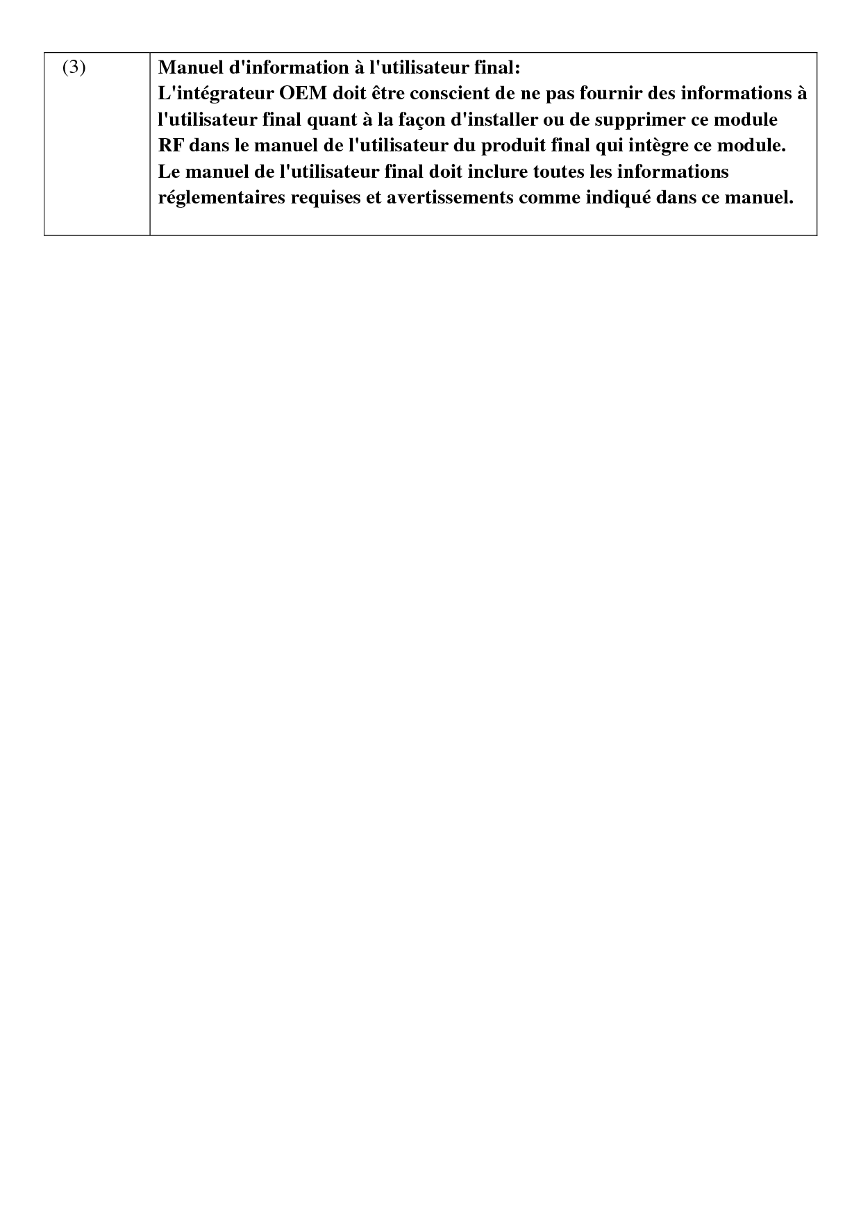   (3)  Manuel d&apos;information à l&apos;utilisateur final: L&apos;intégrateur OEM doit être conscient de ne pas fournir des informations à l&apos;utilisateur final quant à la façon d&apos;installer ou de supprimer ce module RF dans le manuel de l&apos;utilisateur du produit final qui intègre ce module. Le manuel de l&apos;utilisateur final doit inclure toutes les informations réglementaires requises et avertissements comme indiqué dans ce manuel.    