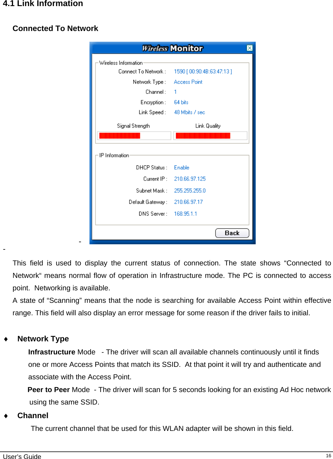                                                                                                                                                                              User’s Guide   164.1 Link Information  Connected To Network  -   -    This field is used to display the current status of connection. The state shows “Connected to Network“ means normal flow of operation in Infrastructure mode. The PC is connected to access point.  Networking is available.  A state of “Scanning” means that the node is searching for available Access Point within effective range. This field will also display an error message for some reason if the driver fails to initial.  ♦  Network Type Infrastructure Mode   - The driver will scan all available channels continuously until it finds  one or more Access Points that match its SSID.  At that point it will try and authenticate and  associate with the Access Point.      Peer to Peer Mode  - The driver will scan for 5 seconds looking for an existing Ad Hoc network  using the same SSID.   ♦  Channel      The current channel that be used for this WLAN adapter will be shown in this field. 