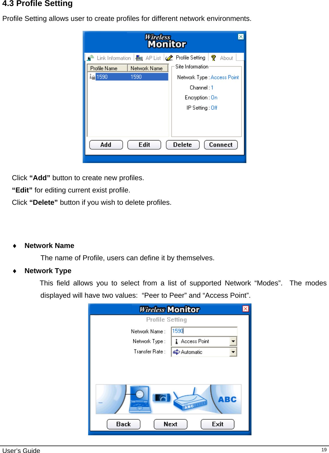                                                                                                                                                                                                                                         User’s Guide   194.3 Profile Setting  Profile Setting allows user to create profiles for different network environments.     Click “Add” button to create new profiles.  “Edit” for editing current exist profile. Click “Delete” button if you wish to delete profiles.                                        ♦  Network Name The name of Profile, users can define it by themselves. ♦  Network Type               This field allows you to select from a list of supported Network “Modes”.  The modes displayed will have two values:  “Peer to Peer” and “Access Point”.    