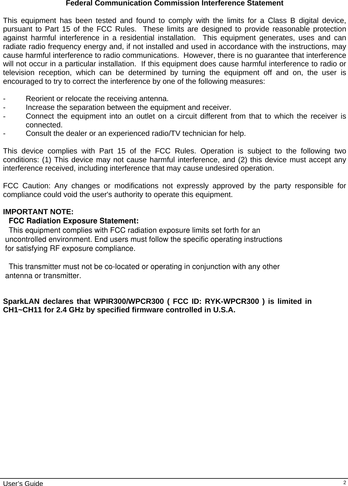                                                                                                                                                                              User’s Guide   2Federal Communication Commission Interference Statement  This equipment has been tested and found to comply with the limits for a Class B digital device, pursuant to Part 15 of the FCC Rules.  These limits are designed to provide reasonable protection against harmful interference in a residential installation.  This equipment generates, uses and can radiate radio frequency energy and, if not installed and used in accordance with the instructions, may cause harmful interference to radio communications.  However, there is no guarantee that interference will not occur in a particular installation.  If this equipment does cause harmful interference to radio or television reception, which can be determined by turning the equipment off and on, the user is encouraged to try to correct the interference by one of the following measures:  -  Reorient or relocate the receiving antenna. -  Increase the separation between the equipment and receiver. -  Connect the equipment into an outlet on a circuit different from that to which the receiver is connected. -  Consult the dealer or an experienced radio/TV technician for help.  This device complies with Part 15 of the FCC Rules. Operation is subject to the following two conditions: (1) This device may not cause harmful interference, and (2) this device must accept any interference received, including interference that may cause undesired operation.  FCC Caution: Any changes or modifications not expressly approved by the party responsible for compliance could void the user&apos;s authority to operate this equipment.  IMPORTANT NOTE:FCC Radiation Exposure Statement:This equipment complies with FCC radiation exposure limits set forth for an  uncontrolled environment. End users must follow the specific operating instructions  for satisfying RF exposure compliance. This transmitter must not be co-located or operating in conjunction with any other antenna or transmitter.   SparkLAN declares that WPIR300/WPCR300 ( FCC ID: RYK-WPCR300 ) is limited in CH1~CH11 for 2.4 GHz by specified firmware controlled in U.S.A.                    