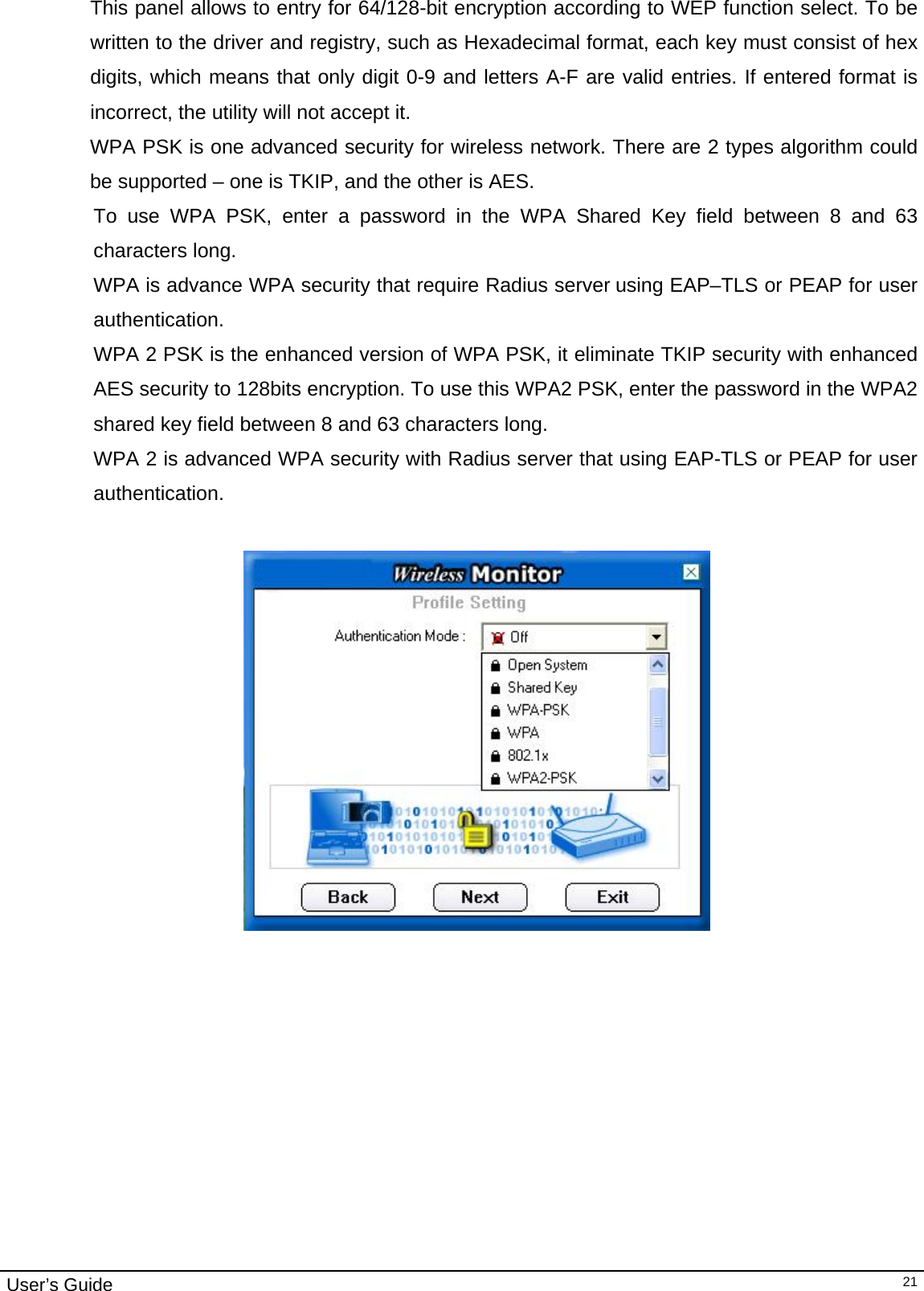                                                                                                                                                                                                                                         User’s Guide   21This panel allows to entry for 64/128-bit encryption according to WEP function select. To be written to the driver and registry, such as Hexadecimal format, each key must consist of hex digits, which means that only digit 0-9 and letters A-F are valid entries. If entered format is incorrect, the utility will not accept it. WPA PSK is one advanced security for wireless network. There are 2 types algorithm could be supported – one is TKIP, and the other is AES. To use WPA PSK, enter a password in the WPA Shared Key field between 8 and 63 characters long.  WPA is advance WPA security that require Radius server using EAP–TLS or PEAP for user authentication. WPA 2 PSK is the enhanced version of WPA PSK, it eliminate TKIP security with enhanced AES security to 128bits encryption. To use this WPA2 PSK, enter the password in the WPA2 shared key field between 8 and 63 characters long.  WPA 2 is advanced WPA security with Radius server that using EAP-TLS or PEAP for user authentication.                                                                