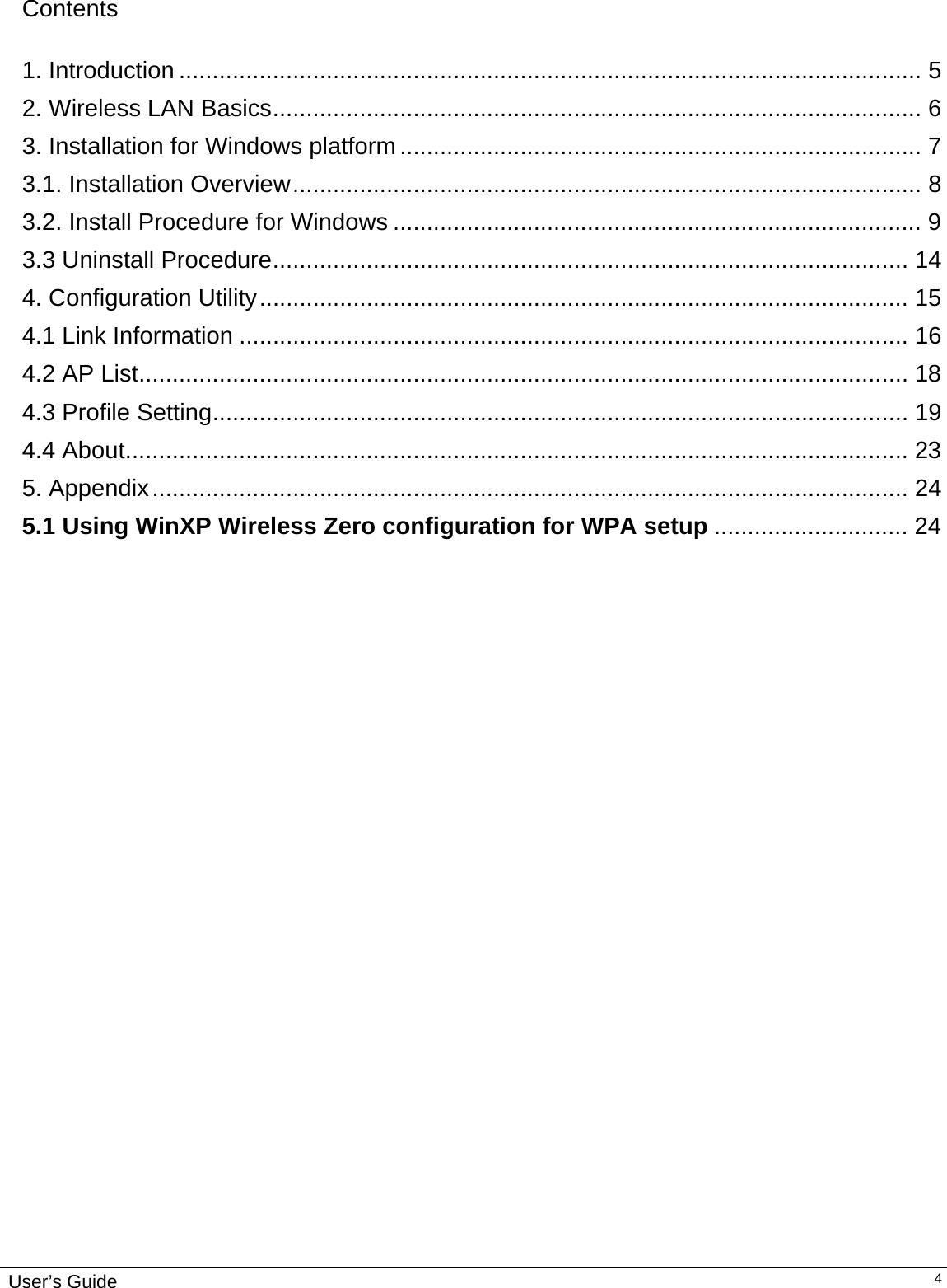                                                                                                                                                                              User’s Guide   4 Contents  1. Introduction ............................................................................................................... 5 2. Wireless LAN Basics................................................................................................. 6 3. Installation for Windows platform.............................................................................. 7 3.1. Installation Overview.............................................................................................. 8 3.2. Install Procedure for Windows ............................................................................... 9 3.3 Uninstall Procedure............................................................................................... 14 4. Configuration Utility................................................................................................. 15 4.1 Link Information .................................................................................................... 16 4.2 AP List................................................................................................................... 18 4.3 Profile Setting........................................................................................................ 19 4.4 About..................................................................................................................... 23 5. Appendix................................................................................................................. 24 5.1 Using WinXP Wireless Zero configuration for WPA setup ............................. 24                                  