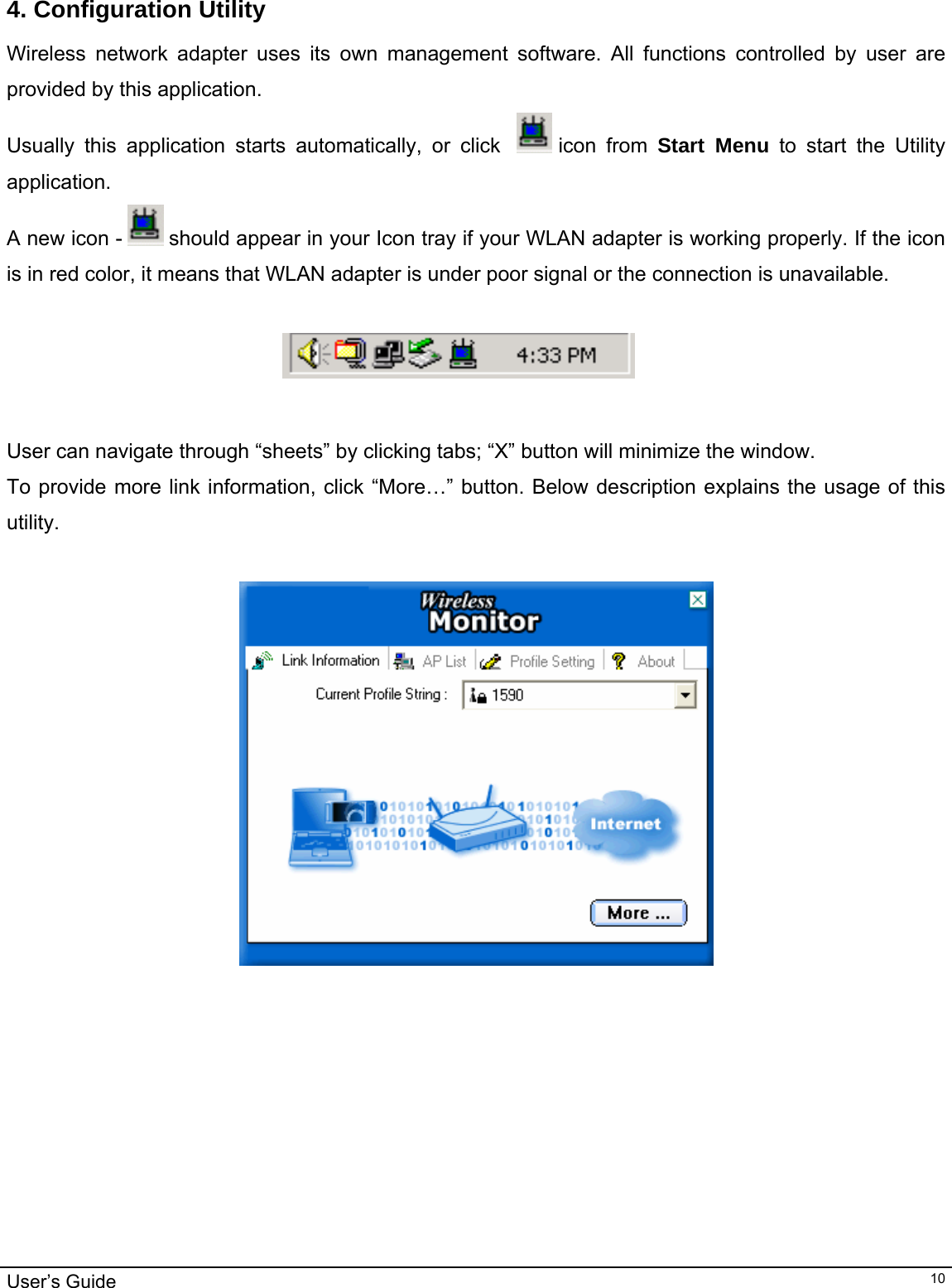                                                                                                                                                                                                                                         User’s Guide   10 4. Configuration Utility Wireless network adapter uses its own management software. All functions controlled by user are provided by this application.  Usually this application starts automatically, or click    icon  from  Start Menu to start the Utility application. A new icon -   should appear in your Icon tray if your WLAN adapter is working properly. If the icon is in red color, it means that WLAN adapter is under poor signal or the connection is unavailable.                                                                               User can navigate through “sheets” by clicking tabs; “X” button will minimize the window.  To provide more link information, click “More…” button. Below description explains the usage of this utility.     