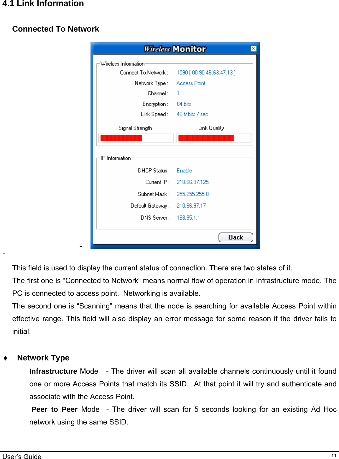                                                                                                                                                                                                                                         User’s Guide   11 4.1 Link Information  Connected To Network  -   -    This field is used to display the current status of connection. There are two states of it. The first one is “Connected to Network“ means normal flow of operation in Infrastructure mode. The PC is connected to access point.  Networking is available.  The second one is “Scanning” means that the node is searching for available Access Point within effective range. This field will also display an error message for some reason if the driver fails to initial.  ♦ Network Type Infrastructure Mode   - The driver will scan all available channels continuously until it found one or more Access Points that match its SSID.  At that point it will try and authenticate and associate with the Access Point.  Peer to Peer Mode  - The driver will scan for 5 seconds looking for an existing Ad Hoc network using the same SSID.    