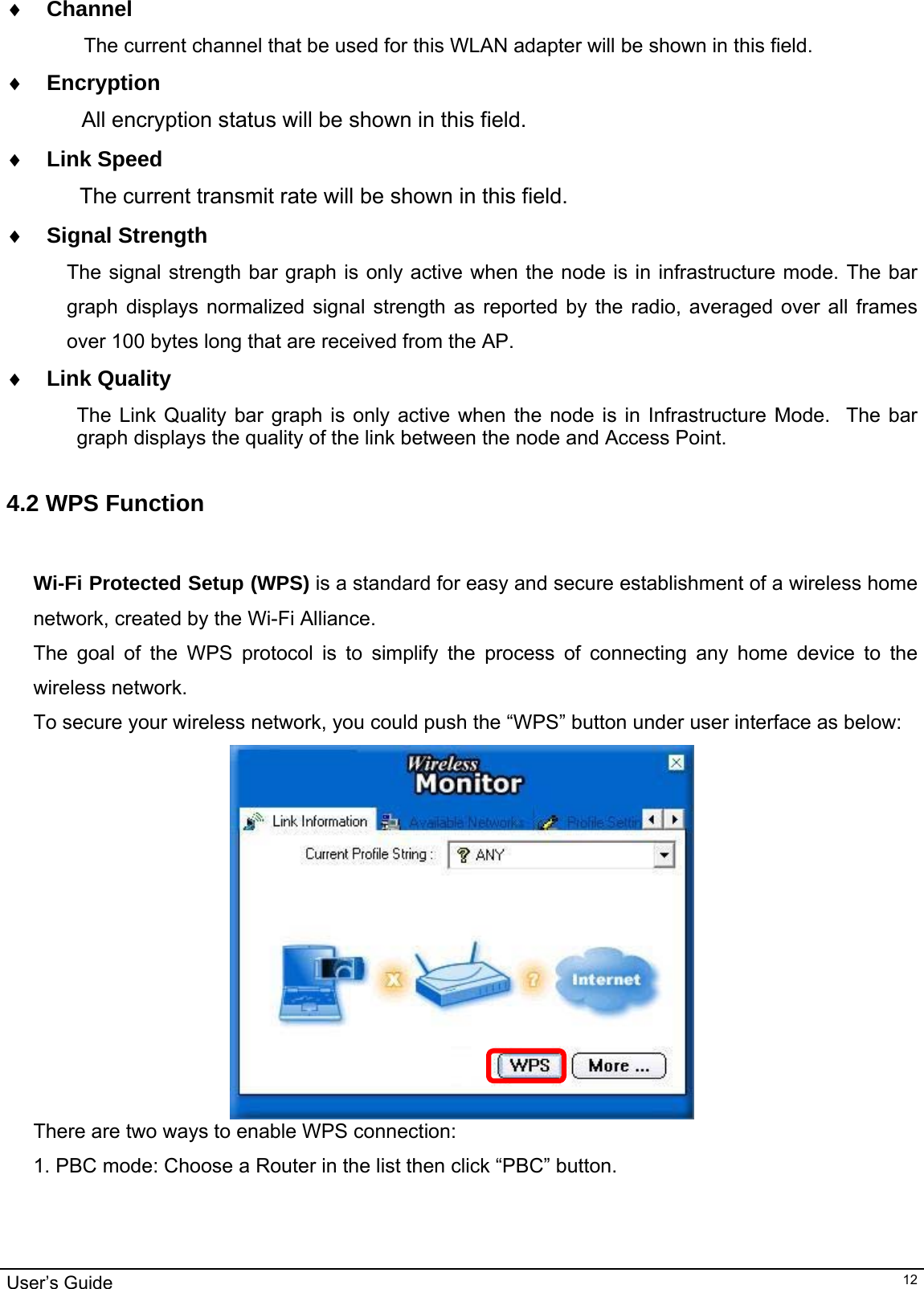                                                                                                                                                                                                                                         User’s Guide   12♦ Channel      The current channel that be used for this WLAN adapter will be shown in this field. ♦ Encryption         All encryption status will be shown in this field. ♦ Link Speed  The current transmit rate will be shown in this field. ♦ Signal Strength The signal strength bar graph is only active when the node is in infrastructure mode. The bar graph displays normalized signal strength as reported by the radio, averaged over all frames over 100 bytes long that are received from the AP. ♦ Link Quality The Link Quality bar graph is only active when the node is in Infrastructure Mode.  The bar graph displays the quality of the link between the node and Access Point.    4.2 WPS Function   Wi-Fi Protected Setup (WPS) is a standard for easy and secure establishment of a wireless home network, created by the Wi-Fi Alliance. The goal of the WPS protocol is to simplify the process of connecting any home device to the wireless network. To secure your wireless network, you could push the “WPS” button under user interface as below:  There are two ways to enable WPS connection: 1. PBC mode: Choose a Router in the list then click “PBC” button. 