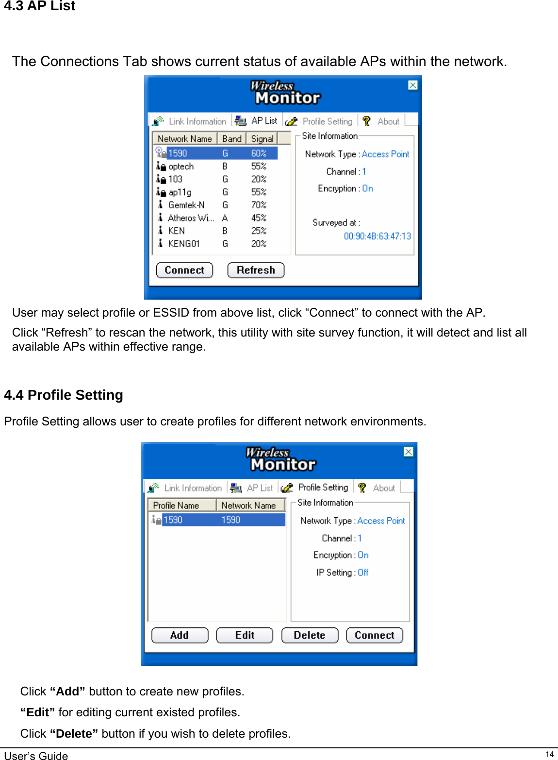                                                                                                                                                                                                                                         User’s Guide   14 4.3 AP List   The Connections Tab shows current status of available APs within the network.     User may select profile or ESSID from above list, click “Connect” to connect with the AP. Click “Refresh” to rescan the network, this utility with site survey function, it will detect and list all available APs within effective range.    4.4 Profile Setting  Profile Setting allows user to create profiles for different network environments.     Click “Add” button to create new profiles.  “Edit” for editing current existed profiles. Click “Delete” button if you wish to delete profiles.  