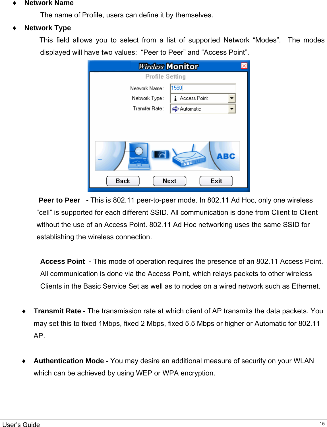                                                                                                                                                                                                                                         User’s Guide   15                                      ♦ Network Name The name of Profile, users can define it by themselves. ♦ Network Type               This field allows you to select from a list of supported Network “Modes”.  The modes displayed will have two values:  “Peer to Peer” and “Access Point”.     Peer to Peer   - This is 802.11 peer-to-peer mode. In 802.11 Ad Hoc, only one wireless “cell” is supported for each different SSID. All communication is done from Client to Client without the use of an Access Point. 802.11 Ad Hoc networking uses the same SSID for establishing the wireless connection.  Access Point  - This mode of operation requires the presence of an 802.11 Access Point.  All communication is done via the Access Point, which relays packets to other wireless Clients in the Basic Service Set as well as to nodes on a wired network such as Ethernet.  ♦ Transmit Rate - The transmission rate at which client of AP transmits the data packets. You may set this to fixed 1Mbps, fixed 2 Mbps, fixed 5.5 Mbps or higher or Automatic for 802.11 AP.  ♦ Authentication Mode - You may desire an additional measure of security on your WLAN which can be achieved by using WEP or WPA encryption.    