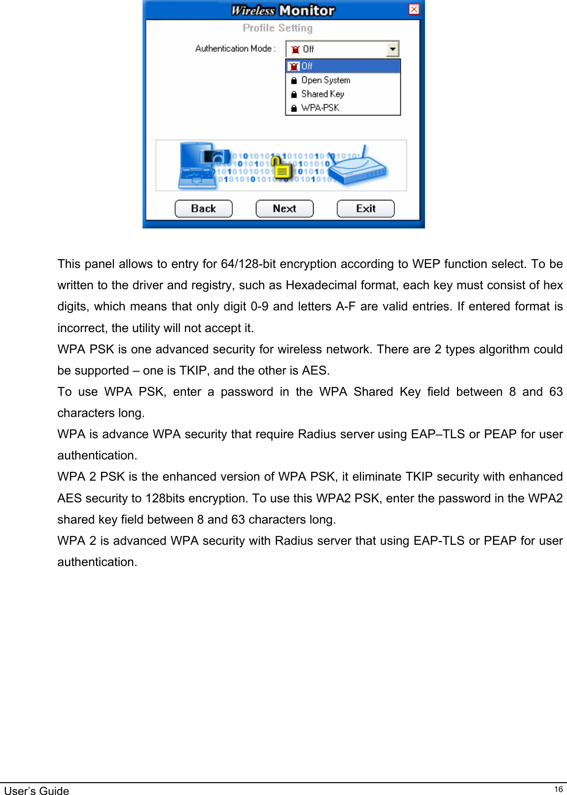                                                                                                                                                                                                                                         User’s Guide   16  This panel allows to entry for 64/128-bit encryption according to WEP function select. To be written to the driver and registry, such as Hexadecimal format, each key must consist of hex digits, which means that only digit 0-9 and letters A-F are valid entries. If entered format is incorrect, the utility will not accept it. WPA PSK is one advanced security for wireless network. There are 2 types algorithm could be supported – one is TKIP, and the other is AES. To use WPA PSK, enter a password in the WPA Shared Key field between 8 and 63 characters long.  WPA is advance WPA security that require Radius server using EAP–TLS or PEAP for user authentication. WPA 2 PSK is the enhanced version of WPA PSK, it eliminate TKIP security with enhanced AES security to 128bits encryption. To use this WPA2 PSK, enter the password in the WPA2 shared key field between 8 and 63 characters long.  WPA 2 is advanced WPA security with Radius server that using EAP-TLS or PEAP for user authentication.     