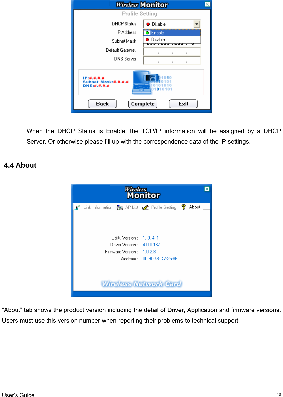                                                                                                                                                                                                                                         User’s Guide   18  When the DHCP Status is Enable, the TCP/IP information will be assigned by a DHCP Server. Or otherwise please fill up with the correspondence data of the IP settings.   4.4 About       “About” tab shows the product version including the detail of Driver, Application and firmware versions. Users must use this version number when reporting their problems to technical support.       