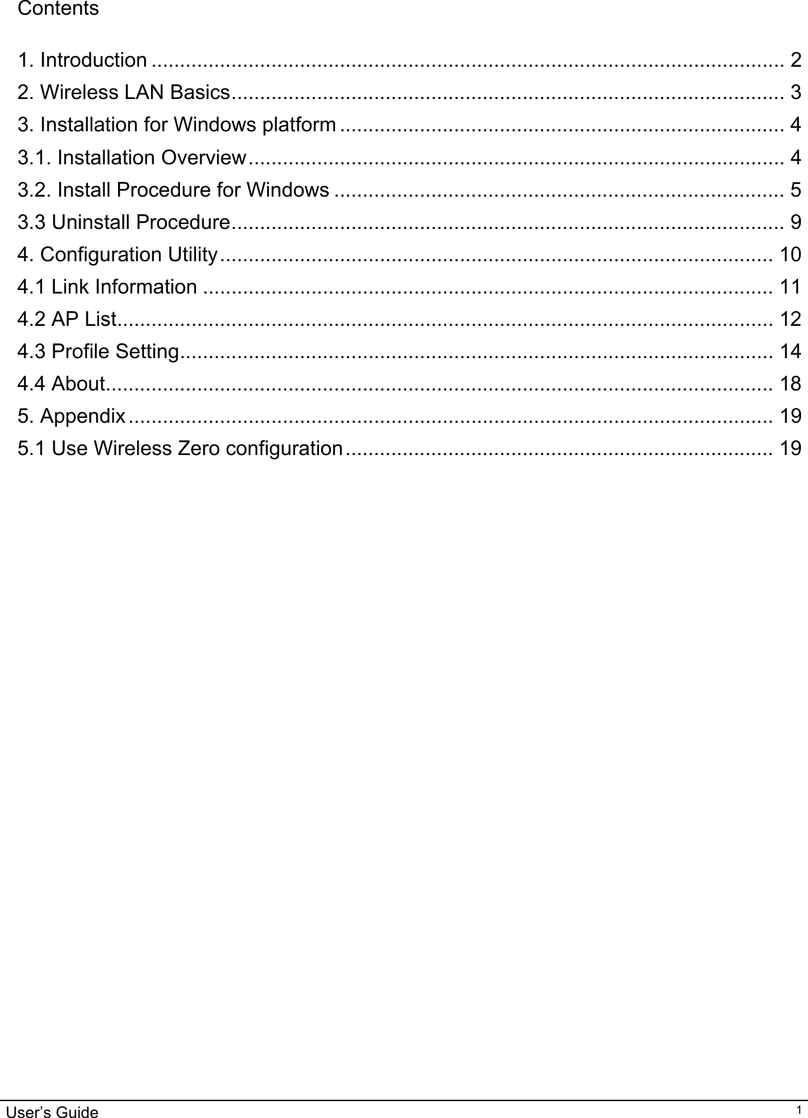                                                                                                                                                                                                                                         User’s Guide   1Contents  1. Introduction ............................................................................................................... 2 2. Wireless LAN Basics................................................................................................. 3 3. Installation for Windows platform .............................................................................. 4 3.1. Installation Overview.............................................................................................. 4 3.2. Install Procedure for Windows ............................................................................... 5 3.3 Uninstall Procedure................................................................................................. 9 4. Configuration Utility................................................................................................. 10 4.1 Link Information .................................................................................................... 11 4.2 AP List................................................................................................................... 12 4.3 Profile Setting........................................................................................................ 14 4.4 About..................................................................................................................... 18 5. Appendix................................................................................................................. 19 5.1 Use Wireless Zero configuration........................................................................... 19                                  