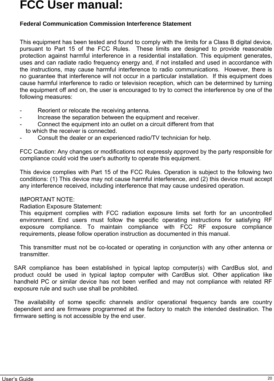                                                                                                                                                                                                                                         User’s Guide   20FCC User manual:  Federal Communication Commission Interference Statement   This equipment has been tested and found to comply with the limits for a Class B digital device, pursuant to Part 15 of the FCC Rules.  These limits are designed to provide reasonable protection against harmful interference in a residential installation. This equipment generates, uses and can radiate radio frequency energy and, if not installed and used in accordance with the instructions, may cause harmful interference to radio communications.  However, there is no guarantee that interference will not occur in a particular installation.  If this equipment does cause harmful interference to radio or television reception, which can be determined by turning the equipment off and on, the user is encouraged to try to correct the interference by one of the following measures:  -  Reorient or relocate the receiving antenna. -  Increase the separation between the equipment and receiver. -  Connect the equipment into an outlet on a circuit different from that to which the receiver is connected. -  Consult the dealer or an experienced radio/TV technician for help.  FCC Caution: Any changes or modifications not expressly approved by the party responsible for compliance could void the user&apos;s authority to operate this equipment.  This device complies with Part 15 of the FCC Rules. Operation is subject to the following two conditions: (1) This device may not cause harmful interference, and (2) this device must accept any interference received, including interference that may cause undesired operation.  IMPORTANT NOTE: Radiation Exposure Statement: This equipment complies with FCC radiation exposure limits set forth for an uncontrolled environment. End users must follow the specific operating instructions for satisfying RF exposure compliance. To maintain compliance with FCC RF exposure compliance requirements, please follow operation instruction as documented in this manual.   This transmitter must not be co-located or operating in conjunction with any other antenna or transmitter.  SAR compliance has been established in typical laptop computer(s) with CardBus slot, and product could be used in typical laptop computer with CardBus slot. Other application like handheld PC or similar device has not been verified and may not compliance with related RF exposure rule and such use shall be prohibited.  The availability of some specific channels and/or operational frequency bands are country dependent and are firmware programmed at the factory to match the intended destination. The firmware setting is not accessible by the end user. 