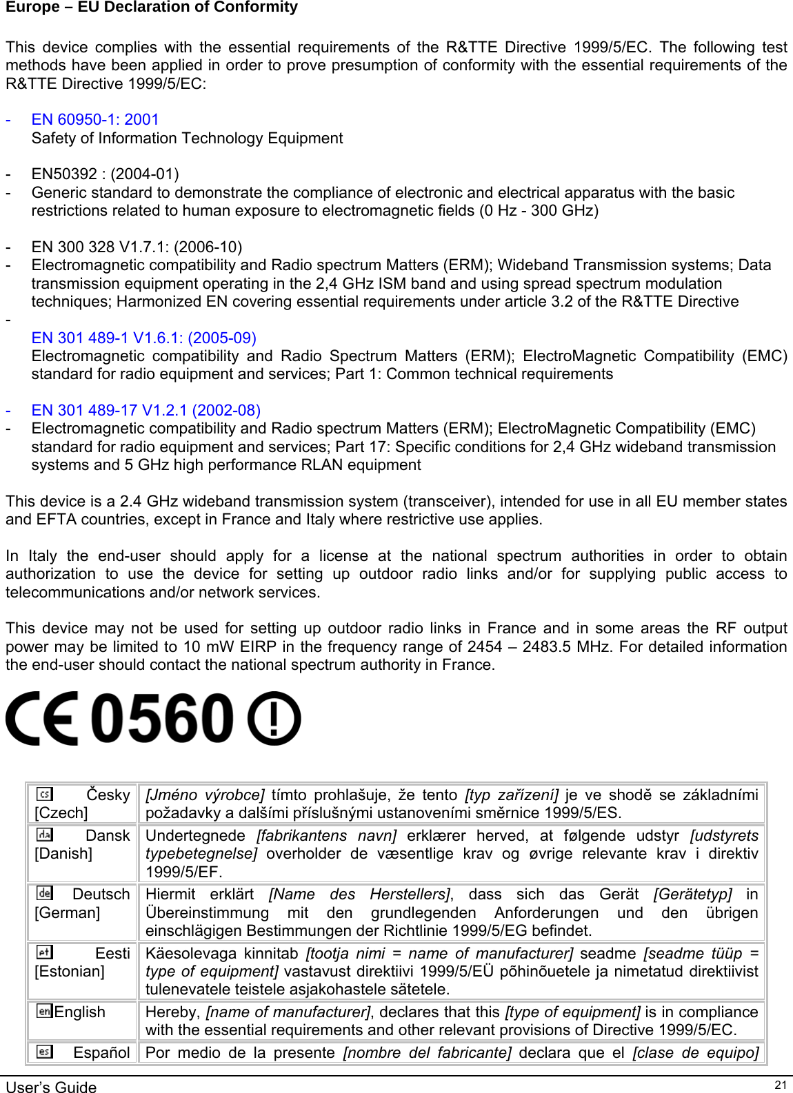                                                                                                                                                                                                                                         User’s Guide   21Europe – EU Declaration of Conformity  This device complies with the essential requirements of the R&amp;TTE Directive 1999/5/EC. The following test methods have been applied in order to prove presumption of conformity with the essential requirements of the R&amp;TTE Directive 1999/5/EC:  -  EN 60950-1: 2001 Safety of Information Technology Equipment  -  EN50392 : (2004-01) -  Generic standard to demonstrate the compliance of electronic and electrical apparatus with the basic restrictions related to human exposure to electromagnetic fields (0 Hz - 300 GHz)  -  EN 300 328 V1.7.1: (2006-10) -  Electromagnetic compatibility and Radio spectrum Matters (ERM); Wideband Transmission systems; Data transmission equipment operating in the 2,4 GHz ISM band and using spread spectrum modulation techniques; Harmonized EN covering essential requirements under article 3.2 of the R&amp;TTE Directive -  EN 301 489-1 V1.6.1: (2005-09) Electromagnetic compatibility and Radio Spectrum Matters (ERM); ElectroMagnetic Compatibility (EMC) standard for radio equipment and services; Part 1: Common technical requirements  -  EN 301 489-17 V1.2.1 (2002-08)  -  Electromagnetic compatibility and Radio spectrum Matters (ERM); ElectroMagnetic Compatibility (EMC) standard for radio equipment and services; Part 17: Specific conditions for 2,4 GHz wideband transmission systems and 5 GHz high performance RLAN equipment  This device is a 2.4 GHz wideband transmission system (transceiver), intended for use in all EU member states and EFTA countries, except in France and Italy where restrictive use applies.  In Italy the end-user should apply for a license at the national spectrum authorities in order to obtain authorization to use the device for setting up outdoor radio links and/or for supplying public access to telecommunications and/or network services.  This device may not be used for setting up outdoor radio links in France and in some areas the RF output power may be limited to 10 mW EIRP in the frequency range of 2454 – 2483.5 MHz. For detailed information the end-user should contact the national spectrum authority in France.     Česky [Czech] [Jméno výrobce] tímto prohlašuje, že tento [typ zařízení] je ve shodě se základními požadavky a dalšími příslušnými ustanoveními směrnice 1999/5/ES. Dansk [Danish] Undertegnede  [fabrikantens navn] erklærer herved, at følgende udstyr [udstyrets typebetegnelse] overholder de væsentlige krav og øvrige relevante krav i direktiv 1999/5/EF. Deutsch [German] Hiermit erklärt [Name des Herstellers], dass sich das Gerät [Gerätetyp] in Übereinstimmung mit den grundlegenden Anforderungen und den übrigen einschlägigen Bestimmungen der Richtlinie 1999/5/EG befindet. Eesti [Estonian] Käesolevaga kinnitab [tootja nimi = name of manufacturer] seadme [seadme tüüp = type of equipment] vastavust direktiivi 1999/5/EÜ põhinõuetele ja nimetatud direktiivist tulenevatele teistele asjakohastele sätetele. English Hereby, [name of manufacturer], declares that this [type of equipment] is in compliance with the essential requirements and other relevant provisions of Directive 1999/5/EC. Español  Por medio de la presente [nombre del fabricante] declara que el [clase de equipo] 