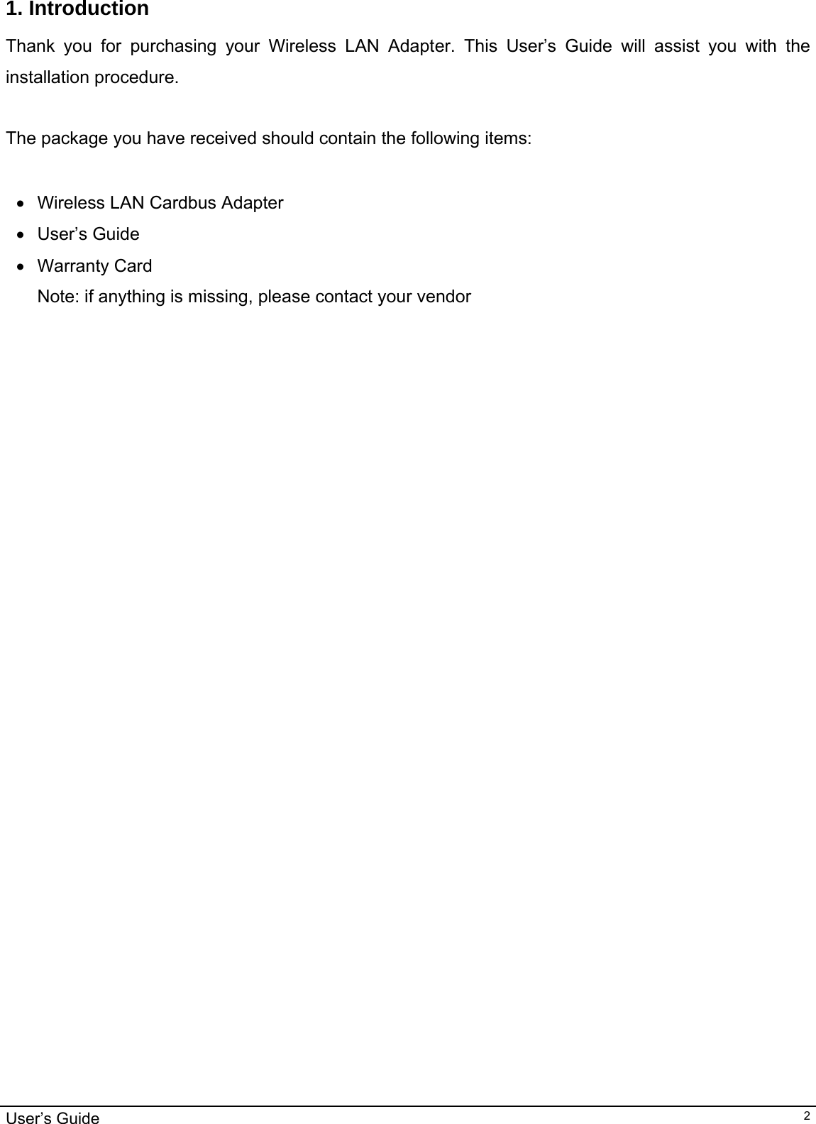                                                                                                                                                                                                                                         User’s Guide   21. Introduction  Thank you for purchasing your Wireless LAN Adapter. This User’s Guide will assist you with the installation procedure.   The package you have received should contain the following items:  •  Wireless LAN Cardbus Adapter • User’s Guide • Warranty Card Note: if anything is missing, please contact your vendor  