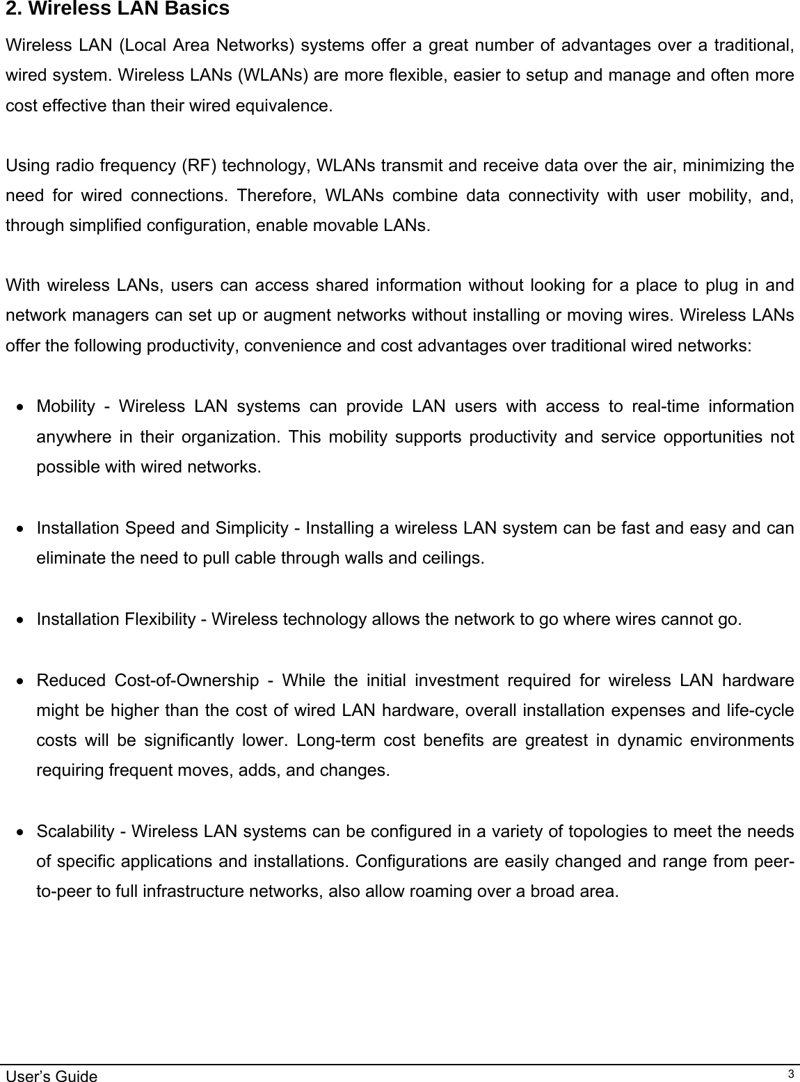                                                                                                                                                                                                                                         User’s Guide   3 2. Wireless LAN Basics Wireless LAN (Local Area Networks) systems offer a great number of advantages over a traditional, wired system. Wireless LANs (WLANs) are more flexible, easier to setup and manage and often more cost effective than their wired equivalence.  Using radio frequency (RF) technology, WLANs transmit and receive data over the air, minimizing the need for wired connections. Therefore, WLANs combine data connectivity with user mobility, and, through simplified configuration, enable movable LANs.  With wireless LANs, users can access shared information without looking for a place to plug in and network managers can set up or augment networks without installing or moving wires. Wireless LANs offer the following productivity, convenience and cost advantages over traditional wired networks:     •  Mobility - Wireless LAN systems can provide LAN users with access to real-time information anywhere in their organization. This mobility supports productivity and service opportunities not possible with wired networks.  •  Installation Speed and Simplicity - Installing a wireless LAN system can be fast and easy and can eliminate the need to pull cable through walls and ceilings.   • Installation Flexibility - Wireless technology allows the network to go where wires cannot go.  •  Reduced Cost-of-Ownership - While the initial investment required for wireless LAN hardware might be higher than the cost of wired LAN hardware, overall installation expenses and life-cycle costs will be significantly lower. Long-term cost benefits are greatest in dynamic environments requiring frequent moves, adds, and changes.   •  Scalability - Wireless LAN systems can be configured in a variety of topologies to meet the needs of specific applications and installations. Configurations are easily changed and range from peer-to-peer to full infrastructure networks, also allow roaming over a broad area.                