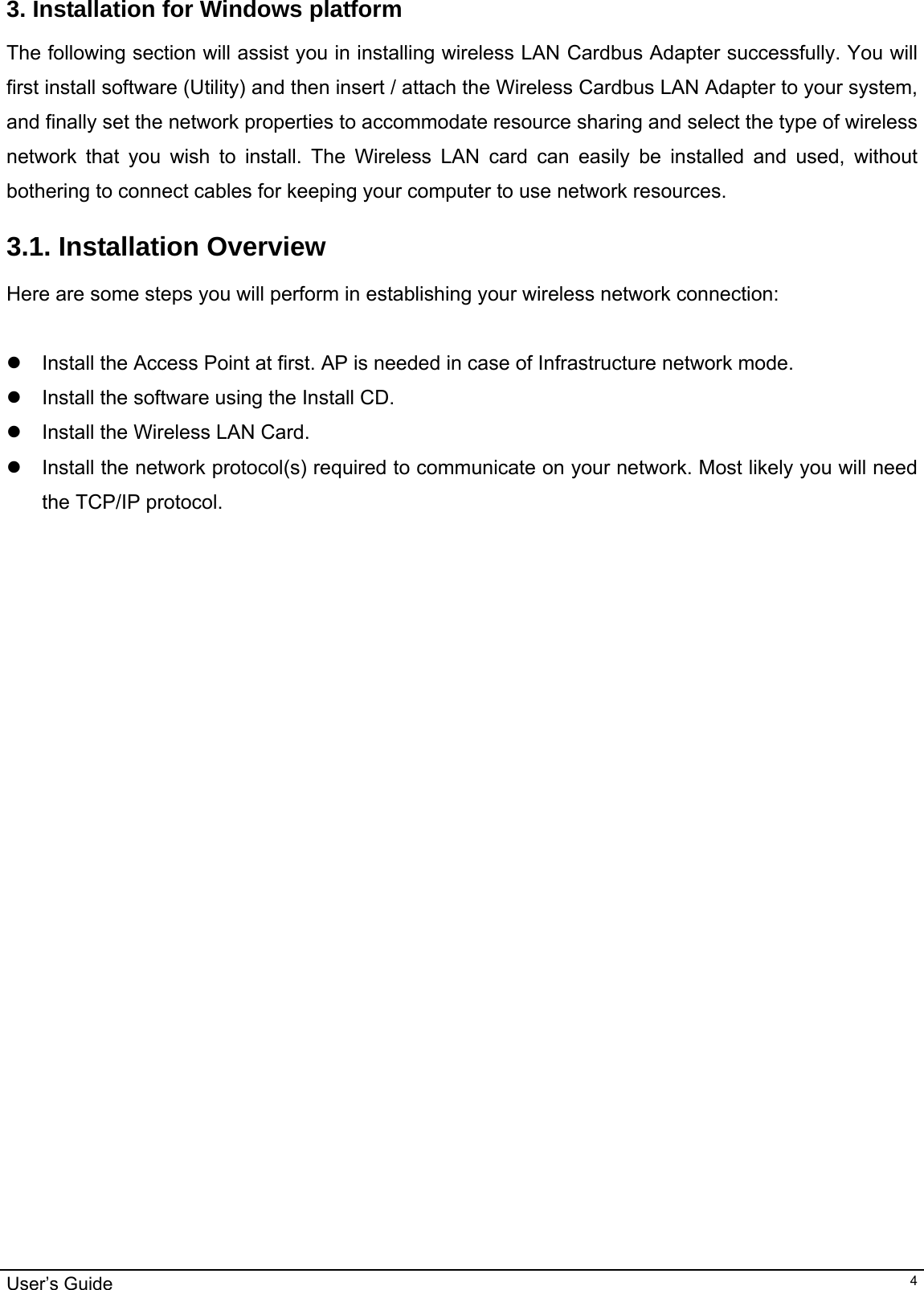                                                                                                                                                                                                                                         User’s Guide   43. Installation for Windows platform The following section will assist you in installing wireless LAN Cardbus Adapter successfully. You will first install software (Utility) and then insert / attach the Wireless Cardbus LAN Adapter to your system, and finally set the network properties to accommodate resource sharing and select the type of wireless network that you wish to install. The Wireless LAN card can easily be installed and used, without bothering to connect cables for keeping your computer to use network resources.  3.1. Installation Overview Here are some steps you will perform in establishing your wireless network connection:  z  Install the Access Point at first. AP is needed in case of Infrastructure network mode.  z  Install the software using the Install CD.  z  Install the Wireless LAN Card. z  Install the network protocol(s) required to communicate on your network. Most likely you will need the TCP/IP protocol.    