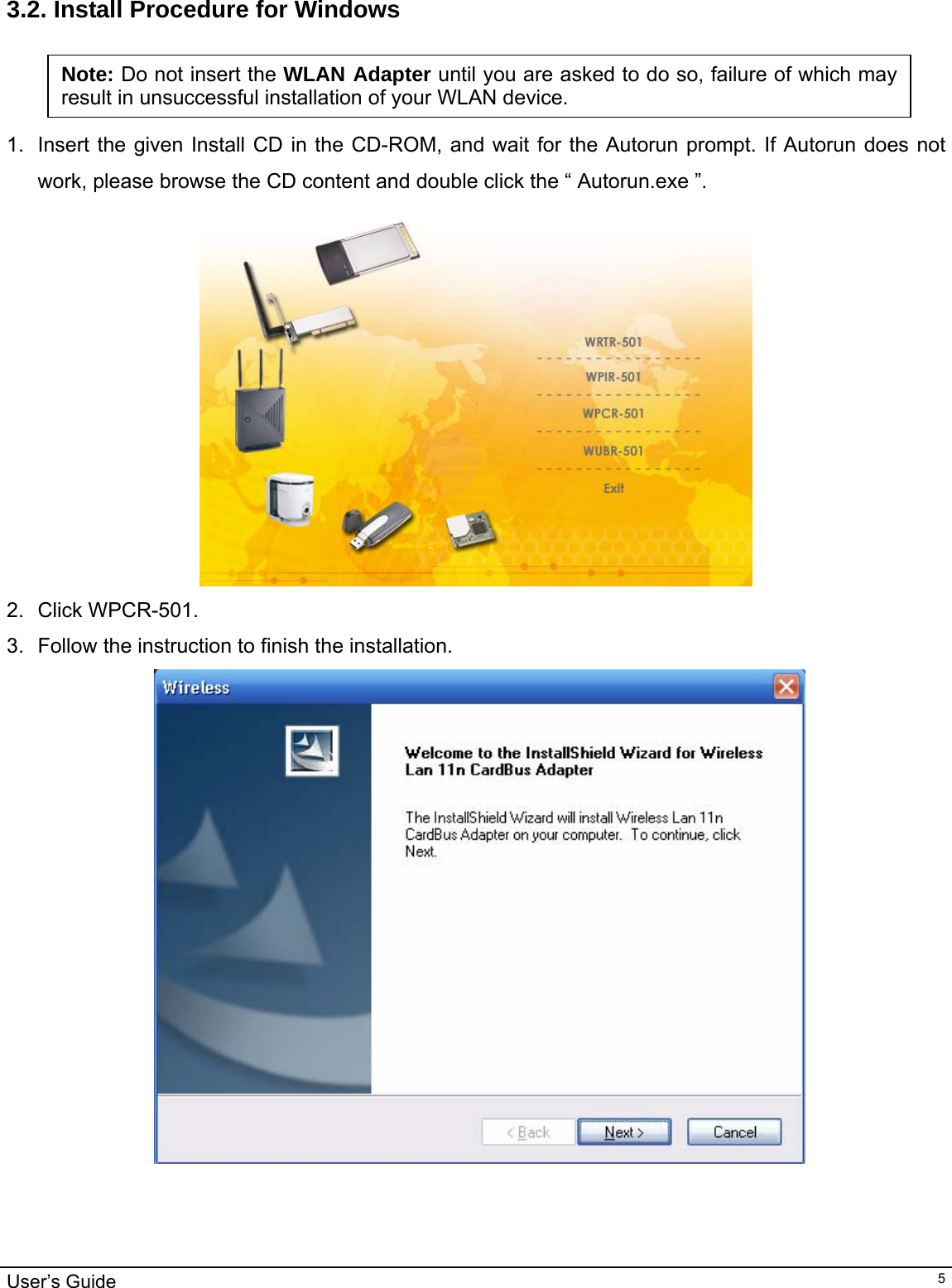                                                                                                                                                                                                                                         User’s Guide   5 3.2. Install Procedure for Windows   1.  Insert the given Install CD in the CD-ROM, and wait for the Autorun prompt. If Autorun does not work, please browse the CD content and double click the “ Autorun.exe ”.   2. Click WPCR-501. 3.  Follow the instruction to finish the installation.   Note: Do not insert the WLAN Adapter until you are asked to do so, failure of which may result in unsuccessful installation of your WLAN device. 